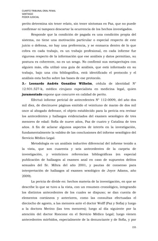 CUARTO TRIBUNAL ORAL PENAL
SANTIAGO
PODER JUDICIAL
155
perito determina sin tener relato, sin tener síntomas en Paz, que no puede
confirmar ni tampoco descartar la ocurrencia de los hechos investigados.
Responde que la condición de pagada es una condición propia del
sistema, no tiene una motivación particular o especial respecto de este
juicio o defensa, no hay una preferencia, y se enmarca dentro de lo que
cobra en cada trabajo, es un trabajo profesional, en cada informe fue
rigurosa respecto de la información que ese análisis y datos permitían, su
postura es coherente, no es un sesgo. No confirmó sus metaperitajes con
alguien más, ella utilizó una guía de análisis, que está informado en su
trabajo, bajo una cita bibliográfica, está identificado el protocolo y el
análisis esta hecho sobre las bases de ese protocolo.
3.- Leonardo Andrés González Wilhelm, cédula de identidad N°
12.931.527-k, médico cirujano especialista en medicina legal, quien
juramentado expone que concurre en calidad de perito.
Efectuó informe pericial de antecedentes N° 112-0009, del año dos
mil diez, de diecinueve páginas emitido el veintiuno de marzo de dos mil
once al abogado defensor, el objeto establecido para la pericia era revisar
los antecedentes y hallazgos evidenciados del examen sexológico de tres
menores de edad: Sofía de nueve años, Paz de cuatro y Catalina de tres
años. A fin de aclarar algunos aspectos de interés en la investigación,
fundamentalmente la validez de las conclusiones del informe sexológico del
Servicio Médico Legal.
Metodología es un análisis inductivo diferencial del informe tenido a
la vista, que son cuarenta y seis antecedentes de la carpeta de
investigación, y veinticinco referencias bibliográficas (en especial
publicación de hallazgos al examen anal en caso de supuestos delitos
sexuales del Sr. Mihra del año 2001, y pautas de consenso para
interpretación de hallazgos al examen sexológico de Joyce Adams, año
2009).
La pericia de divide en: hechos materia de la investigación, en que se
describe lo que se tuvo a la vista, con un resumen cronológico, integrando
los distintos antecedentes de los cuales se dispuso; se dan cuenta de
elementos coetáneos y anteriores, como las consultas efectuadas el
dieciocho de agosto, a las menores ante el doctor Wolff (Paz y Sofía) y luego
a la doctora Merino (las tres menores); luego al día siguiente por la
atención del doctor Roncone en el Servicio Médico Legal; luego vienen
antecedentes mórbidos, especialmente de la denunciante y de Sofía, y por
 