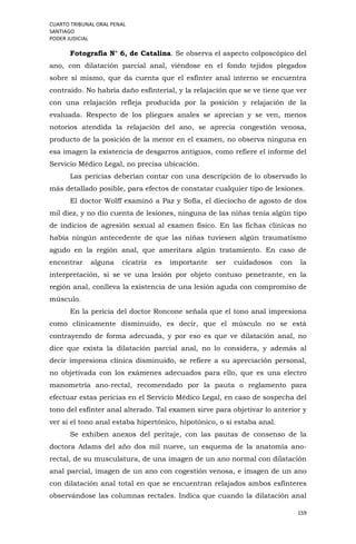 CUARTO TRIBUNAL ORAL PENAL
SANTIAGO
PODER JUDICIAL
159
Fotografía N° 6, de Catalina. Se observa el aspecto colposcópico del
ano, con dilatación parcial anal, viéndose en el fondo tejidos plegados
sobre sí mismo, que da cuenta que el esfínter anal interno se encuentra
contraído. No habría daño esfinterial, y la relajación que se ve tiene que ver
con una relajación refleja producida por la posición y relajación de la
evaluada. Respecto de los pliegues anales se aprecian y se ven, menos
notorios atendida la relajación del ano, se aprecia congestión venosa,
producto de la posición de la menor en el examen, no observa ninguna en
esa imagen la existencia de desgarros antiguos, como refiere el informe del
Servicio Médico Legal, no precisa ubicación.
Las pericias deberían contar con una descripción de lo observado lo
más detallado posible, para efectos de constatar cualquier tipo de lesiones.
El doctor Wolff examinó a Paz y Sofía, el dieciocho de agosto de dos
mil diez, y no dio cuenta de lesiones, ninguna de las niñas tenía algún tipo
de indicios de agresión sexual al examen físico. En las fichas clínicas no
había ningún antecedente de que las niñas tuviesen algún traumatismo
agudo en la región anal, que ameritara algún tratamiento. En caso de
encontrar alguna cicatriz es importante ser cuidadosos con la
interpretación, si se ve una lesión por objeto contuso penetrante, en la
región anal, conlleva la existencia de una lesión aguda con compromiso de
músculo.
En la pericia del doctor Roncone señala que el tono anal impresiona
como clínicamente disminuido, es decir, que el músculo no se está
contrayendo de forma adecuada, y por eso es que ve dilatación anal, no
dice que exista la dilatación parcial anal, no lo considera, y además al
decir impresiona clínica disminuido, se refiere a su apreciación personal,
no objetivada con los exámenes adecuados para ello, que es una electro
manometría ano-rectal, recomendado por la pauta o reglamento para
efectuar estas pericias en el Servicio Médico Legal, en caso de sospecha del
tono del esfínter anal alterado. Tal examen sirve para objetivar lo anterior y
ver si el tono anal estaba hipertónico, hipotónico, o si estaba anal.
Se exhiben anexos del peritaje, con las pautas de consenso de la
doctora Adams del año dos mil nueve, un esquema de la anatomía ano-
rectal, de su musculatura, de una imagen de un ano normal con dilatación
anal parcial, imagen de un ano con cogestión venosa, e imagen de un ano
con dilatación anal total en que se encuentran relajados ambos esfínteres
observándose las columnas rectales. Indica que cuando la dilatación anal
 