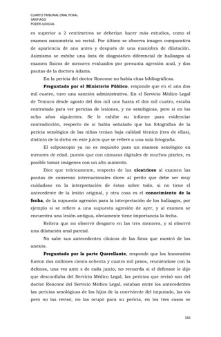 CUARTO TRIBUNAL ORAL PENAL
SANTIAGO
PODER JUDICIAL
160
es superior a 2 centímetros se deberían hacer más estudios, como el
examen nanometría no rectal. Por último se observa imagen comparativa
de apariencia de ano antes y después de una maniobra de dilatación.
Asimismo se exhibe una lista de diagnóstico diferencial de hallazgos al
examen físicos de menores evaluados por presunta agresión anal, y dos
pautas de la doctora Adams.
En la pericia del doctor Roncone no había citas bibliográficas.
Preguntado por el Ministerio Público, responde que en el año dos
mil cuatro, tuvo una sanción administrativa. En el Servicio Médico Legal
de Temuco desde agosto del dos mil uno hasta el dos mil cuatro, estaba
contratado para ver pericias de lesiones, y no sexológicas, pero sí en los
ocho años siguientes. Se le exhibe su informe para evidenciar
contradicción, respecto de si había señalado que las fotografías de la
pericia sexológica de las niñas tenían baja calidad técnica (tres de ellas),
distinto de lo dicho en este juicio que se refiere a una sola fotografía.
El colposcopio ya no es requisito para un examen sexológico en
menores de edad, puesto que con cámaras digitales de muchos pixeles, es
posible tomar imágenes con un alto aumento.
Dice que teóricamente, respecto de las cicatrices al examen las
pautas de consenso internacionales dicen al perito que debe ser muy
cuidadoso en la interpretación de éstas sobre todo, si no tiene el
antecedente de la lesión original, y otra cosa es el conocimiento de la
fecha, de la supuesta agresión para la interpretación de los hallazgos, por
ejemplo si se refiere a una supuesta agresión de ayer, y al examen se
encuentra una lesión antigua, obviamente tiene importancia la fecha.
Reitera que no observó desgarro en las tres menores, y sí observó
una dilatación anal parcial.
No sabe sus antecedentes clínicos de las fotos que mostró de los
anexos.
Preguntado por la parte Querellante, responde que los honorarios
fueron dos millones ciento ochenta y cuatro mil pesos, reuniéndose con la
defensa, una vez ante s de cada juicio, no recuerda si el defensor le dijo
que desconfiaba del Servicio Médico Legal, las pericias que revisó son del
doctor Roncone del Servicio Médico Legal, estaban entre los antecedentes
las pericias sexológicas de los hijos de la conviviente del imputado, las vio
pero no las revisó, no las ocupó para su pericia, en los tres casos se
 