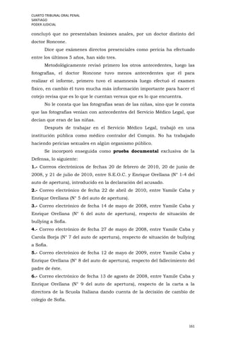 CUARTO TRIBUNAL ORAL PENAL
SANTIAGO
PODER JUDICIAL
161
concluyó que no presentaban lesiones anales, por un doctor distinto del
doctor Roncone.
Dice que exámenes directos presenciales como pericia ha efectuado
entre los últimos 5 años, han sido tres.
Metodológicamente revisó primero los otros antecedentes, luego las
fotografías, el doctor Roncone tuvo menos antecedentes que él para
realizar el informe, primero tuvo el anamnesis luego efectuó el examen
físico, en cambio él tuvo mucha más información importante para hacer el
cotejo revisa que es lo que le cuentan versus que es lo que encuentra.
No le consta que las fotografías sean de las niñas, sino que le consta
que las fotografías venían con antecedentes del Servicio Médico Legal, que
decían que eran de las niñas.
Después de trabajar en el Servicio Médico Legal, trabajó en una
institución pública como médico contralor del Compín. No ha trabajado
haciendo pericias sexuales en algún organismo público.
Se incorporó enseguida como prueba documental exclusiva de la
Defensa, lo siguiente:
1.- Correos electrónicos de fechas 20 de febrero de 2010, 20 de junio de
2008, y 21 de julio de 2010, entre S.E.O.C. y Enrique Orellana (N° 1-4 del
auto de apertura), introducido en la declaración del acusado.
2.- Correo electrónico de fecha 22 de abril de 2010, entre Yamile Caba y
Enrique Orellana (N° 5 del auto de apertura).
3.- Correo electrónico de fecha 14 de mayo de 2008, entre Yamile Caba y
Enrique Orellana (N° 6 del auto de apertura), respecto de situación de
bullying a Sofía.
4.- Correo electrónico de fecha 27 de mayo de 2008, entre Yamile Caba y
Carola Borja (N° 7 del auto de apertura), respecto de situación de bullying
a Sofía.
5.- Correo electrónico de fecha 12 de mayo de 2009, entre Yamile Caba y
Enrique Orellana (N° 8 del auto de apertura), respecto del fallecimiento del
padre de éste.
6.- Correo electrónico de fecha 13 de agosto de 2008, entre Yamile Caba y
Enrique Orellana (N° 9 del auto de apertura), respecto de la carta a la
directora de la Scuola Italiana dando cuenta de la decisión de cambio de
colegio de Sofía.
 
