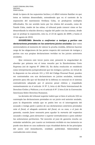 CUARTO TRIBUNAL ORAL PENAL
SANTIAGO
PODER JUDICIAL
166
desde la época de los supuestos hechos y el difícil entorno familiar en que
éstos se habrían desarrollado, entendiendo que en el contexto de la
separación del matrimonio Orellana Caba, se produjeron múltiples
dificultades. En ese sentido tanto por los relatos del acusado, como de
Yamile Caba, madre de las niñas, el tribunal pudo conocer cómo se fue
desarrollando la relación directa y regular del padre con las mismas, desde
que se produjo la separación, esto es, el 23 de agosto de 2009, y hasta el
15 de agosto de 2010.
DUODÉCIMO: Derecho a confrontar a testigos y peritos con
declaraciones prestadas en los anteriores juicios anulados. Que estos
sentenciadores al momento de valorar la prueba rendida, debieron hacerse
cargo de las alegaciones de las partes respecto del contraste de testigos y
peritos con sus propias declaraciones vertidas en los juicios anteriores
anulados.
Que entonces este tercer juicio oral, presentó la singularidad de
abordar por primera vez el tema resuelto por la Excelentísima Corte
Suprema (rol de ingreso N° 2866-13). En dicha resolución se estableció
como interpretación jurisprudencial que los testigos y peritos, en virtud de
lo dispuesto en los artículo 331 y 332 del Código Procesal Penal, pueden
ser contrastados con sus declaraciones en juicios anulados, teniendo
presente para ello que tal facultad de la defensa es esencial en el sistema
contradictorio adoptado por el proceso penal chileno y respaldado
normativamente en el artículo 14 N° 3, letra e) del Pacto Internacional de
Derechos Civiles y Políticos y en el artículo 8 N° 2 letra f) de la Convención
Americana Sobre Derechos Humanos.
La decisión del tribunal superior indicó que si bien el artículo 332 no
contempla las declaraciones prestadas en un juicio oral anterior anulado,
pues la disposición señala que se podrá leer en el interrogatorio del
acusado o testigo parte o partes de sus declaraciones anteriores prestadas
ante el fiscal, el abogado asistente del fiscal, en su caso, o el juez de
garantía, cuando fuere necesario para ayudar la memoria del respectivo
acusado o testigo, para demostrar o superar contradicciones o para solicitar
las aclaraciones pertinentes. Tal mención al juez de garantía resulta un
estándar satisfecho, por cuanto un testimonio recibido en esa instancia no
puede sino darse en una audiencia cuya ritualidad deriva de los principios
del juicio oral (inmediación, oralidad, publicidad, bilateralidad y
contradicción entre otras).
 
