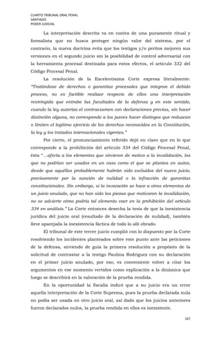 CUARTO TRIBUNAL ORAL PENAL
SANTIAGO
PODER JUDICIAL
167
La interpretación descrita va en contra de una puramente ritual y
formalista que no busca proteger ningún valor del sistema, por el
contrario, la nueva doctrina evita que los testigos y/o peritos mejoren sus
versiones en el segundo juicio sin la posibilidad de control adversarial con
la herramienta procesal destinada para estos efectos, el artículo 332 del
Código Procesal Penal.
La resolución de la Excelentísima Corte expresa literalmente:
“Tratándose de derechos o garantías procesales que integran el debido
proceso, no es factible realizar respecto de ellos una interpretación
restringida que entrabe las facultades de la defensa y en este sentido,
cuando la ley autoriza el contraexamen con declaraciones previas, sin hacer
distinción alguna, no corresponde a los jueces hacer distingos que reduzcan
o limiten el legítimo ejercicio de los derechos reconocidos en la Constitución,
la ley y los tratados internacionales vigentes.”
Por cierto, el pronunciamiento referido dejó en claro que en lo que
corresponde a la prohibición del artículo 334 del Código Procesal Penal,
ésta “…afecta a los elementos que sirvieron de motivo a la invalidación, los
que no podrían ser usados en un caso como el que se plantea en autos,
desde que aquéllos probablemente habrán sido excluidos del nuevo juicio,
precisamente por la sanción de nulidad o la infracción de garantías
constitucionales. Sin embargo, si la invocación se hace a otros elementos de
un juicio anulado, que no han sido las piezas que motivaron la invalidación,
no se advierte cómo podría tal elemento caer en la prohibición del artículo
334 en análisis.” La Corte entonces desecha la tesis de que la inexistencia
jurídica del juicio oral (resultado de la declaración de nulidad), también
lleve aparejada la inexistencia fáctica de todo lo allí obrado.
El tribunal de este tercer juicio cumplió con lo dispuesto por la Corte
resolviendo los incidentes planteados sobre este punto ante las peticiones
de la defensa, sirviendo de guía la primera resolución a propósito de la
solicitud de contrastar a la testigo Paulina Rodríguez con su declaración
en el primer juicio anulado, por eso, es conveniente volver a citar los
argumentos en ese momento vertidos como explicación a la dinámica que
luego se describirá en la valoración de la prueba rendida.
En la oportunidad la fiscalía indicó que a su juicio era un error
aquella interpretación de la Corte Suprema, pues la prueba declarada nula
no podía ser usada en otro juicio oral, así dado que los juicios anteriores
fueron declarados nulos, la prueba rendida en ellos es inexistente.
 