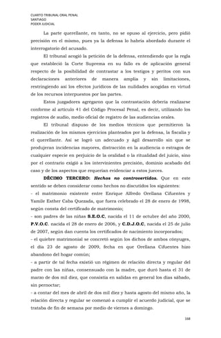 CUARTO TRIBUNAL ORAL PENAL
SANTIAGO
PODER JUDICIAL
168
La parte querellante, en tanto, no se opuso al ejercicio, pero pidió
precisión en el mismo, pues ya la defensa lo habría abordado durante el
interrogatorio del acusado.
El tribunal acogió la petición de la defensa, entendiendo que la regla
que estableció la Corte Suprema en su fallo es de aplicación general
respecto de la posibilidad de contrastar a los testigos y peritos con sus
declaraciones anteriores de manera amplia y sin limitaciones,
restringiendo así los efectos jurídicos de las nulidades acogidas en virtud
de los recursos interpuestos por las partes.
Estos juzgadores agregaron que la contrastación debería realizarse
conforme al artículo 41 del Código Procesal Penal, es decir, utilizando los
registros de audio, medio oficial de registro de las audiencias orales.
El tribunal dispuso de los medios técnicos que permitieron la
realización de los mismos ejercicios planteados por la defensa, la fiscalía y
el querellante. Así se logró un adecuado y ágil desarrollo sin que se
produjeran incidencias mayores, distracción en la audiencia o estragos de
cualquier especie en perjuicio de la oralidad o la ritualidad del juicio, sino
por el contrario exigió a los intervinientes precisión, dominio acabado del
caso y de los aspectos que requerían evidenciar a estos jueces.
DÉCIMO TERCERO: Hechos no controvertidos. Que en este
sentido se deben considerar como hechos no discutidos los siguientes:
- el matrimonio existente entre Enrique Alfredo Orellana Cifuentes y
Yamile Esther Caba Quezada, que fuera celebrado el 28 de enero de 1998,
según consta del certificado de matrimonio;
- son padres de las niñas S.E.O.C, nacida el 11 de octubre del año 2000,
P.V.O.C. nacida el 28 de enero de 2006, y C.D.J.O.C, nacida el 25 de julio
de 2007, según dan cuenta los certificados de nacimiento incorporados;
- el quiebre matrimonial se concretó según los dichos de ambos cónyuges,
el día 23 de agosto de 2009, fecha en que Orellana Cifuentes hizo
abandono del hogar común;
- a partir de tal fecha existió un régimen de relación directa y regular del
padre con las niñas, consensuado con la madre, que duró hasta el 31 de
marzo de dos mil diez, que consistía en salidas en general los días sábado,
sin pernoctar;
- a contar del mes de abril de dos mil diez y hasta agosto del mismo año, la
relación directa y regular se comenzó a cumplir el acuerdo judicial, que se
trataba de fin de semana por medio de viernes a domingo.
 