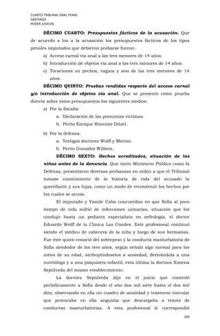 CUARTO TRIBUNAL ORAL PENAL
SANTIAGO
PODER JUDICIAL
169
DÉCIMO CUARTO: Presupuestos fácticos de la acusación. Que
de acuerdo a los a la acusación los presupuestos fácticos de los tipos
penales imputados que debieron probarse fueron:
a) Acceso carnal vía anal a las tres menores de 14 años.
b) Introducción de objetos vía anal a las tres menores de 14 años.
c) Tocaciones en pechos, vagina y ano de las tres menores de 14
años.
DÉCIMO QUINTO: Pruebas rendidas respecto del acceso carnal
y/o introducción de objetos vía anal. Que se presentó como prueba
directa sobre estos presupuestos los siguientes medios:
a) Por la fiscalía:
a. Declaración de las presuntas víctimas.
b. Perito Enrique Roncone Ditzel.
b) Por la defensa:
a. Testigos doctores Wolff y Merino.
b. Perito González Wilhem.
DÉCIMO SEXTO: Hechos acreditados, situación de las
niñas antes de la denuncia. Que tanto Ministerio Público como la
Defensa, presentaron diversas probanzas en orden a que el Tribunal
tomase conocimiento de la historia de vida del acusado la
querellante y sus hijas, como un modo de reconstruir los hechos por
los cuales se acusa.
El imputado y Yamile Caba concuerdan en que Sofía al poco
tiempo de vida sufrió de infecciones urinarias, situación que los
condujo hasta un pediatra especialista en nefrología, el doctor
Eduardo Wolff de la Clínica Las Condes. Este profesional continuó
siendo el médico de cabecera de la niña y luego de sus hermanas.
Fue éste quien conoció del sobrepeso y la conducta masturbatoria de
Sofía alrededor de los tres años, según señaló algo normal para los
niños de su edad, atribuyéndoselos a ansiedad, derivándola a una
nutrióloga y a una psiquiatra infantil, esta última la doctora Ximena
Sepúlveda del mismo establecimiento.
La doctora Sepúlveda dijo en el juicio que controló
periódicamente a Sofía desde el año dos mil siete hasta el dos mil
diez, observando en ella un cuadro de ansiedad y trastorno vincular
que provocaba en ella angustia que descargaba a través de
conductas masturbatorias. A esta profesional le correspondió
 