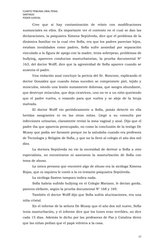 CUARTO TRIBUNAL ORAL PENAL
SANTIAGO
PODER JUDICIAL
17
Cree que sí hay contaminación de relato con modificaciones
sustanciales en ellos. Es importante ver el contexto en el cual se dan las
declaraciones, la psiquiatra Ximena Sepúlveda, dice que el problema de la
dinámica familiar en la cual vive Sofía, era que los padres parecían hijos,
estaban invalidados como padres, Sofía sufre ansiedad por separación
vinculado a la figura de apego con la madre, tenía sobrepeso, problemas de
bullying, aparecen conductas masturbatorias, la prueba documental N°
163, del doctor Wolff, dice que la agresividad de Sofía aparece cuando se
ausenta el padre.
Una violación anal concluye la pericia del Sr. Roncone, explicando el
doctor González que cuando éstas suceden se compromete piel, tejido y
músculos, siendo una lesión sumamente dolorosa, que sangra abundante,
que destruye músculos, que deja cicatrices, uno no ve a un niño queriendo
que el padre vuelva, o rezando para que vuelva y se aleje de la bruja
malvada.
El doctor Wolff vio periódicamente a Sofía, jamás detectó en ella
heridas sangrantes ni en las otras niñas. Llegó a su consulta por
infecciones urinarias, claramente revisó la zona vaginal y anal. Dijo que el
padre iba que aparecía preocupado, no como la conclusión de la testigo De
Mussy que podía ser farsante porque no la saludaba cuando era profesora
de Tecnología y Religión de Sofía, y que no la llevó al colegio el año dos mil
diez.
La doctora Sepúlveda no vio la necesidad de derivar a Sofía a otro
especialista, no encontraron ni asociaron la masturbación de Sofía con
tema de abuso.
La única persona que encontró algo de abuso era la sicóloga Ximena
Rojas, que ni siquiera le contó a la co-tratante psiquiatra Sepúlveda.
La sicóloga Saxton tampoco indica nada.
Sofía habría sufrido bullying en el Colegio Mariano, le decían gorda,
pareces elefante, según la prueba documental N° 168 y 169.
También el doctor Wolff dijo que Sofía sufría alucinaciones, era una
niña cristal.
En el informe de la señora De Mussy que el año dos mil nueve, Sofía
tenía masturbación, y el informe dice que los lunes eran terribles, no dice
cada 15 días. Además lo dicho por las profesoras de Paz y Catalina dicen
que las niñas pedían que el papá volviera a la casa.
 