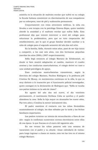 CUARTO TRIBUNAL ORAL PENAL
SANTIAGO
PODER JUDICIAL
170
asistirla en la situación de maltrato escolar que sufrió en su colegio
la Scuola Italiana consistente en discriminación de sus compañeros
por su sobrepeso, tono de piel y sudoración permanente.
Conjuntamente con estas atenciones médicas, la niña era
llevaba a una terapia con la psicóloga Ximena Rojas, quien también
abordó la ansiedad y el maltrato escolar que sufría Sofía. Esta
profesional dijo que intentó intervenir a nivel del colegio para
solucionar la problemática, pero que no tuvo cooperación del
establecimiento, por lo que el grupo familiar decidió cambiar a la
niña de colegio para el segundo semestre del año dos mil ocho.
En la familia, Sofía, durante estos años, pasó de ser hija única
a compartir, a los casi seis años, con dos hermanas pequeñas
(nacidas los años 2006 y 2007 respectivamente).
Sofía llegó entonces al colegio Mariano de Schöenstatt, en
donde si bien mostró adaptación al cambio, mantuvo el cuadro
ansioso y las conductas masturbatorias, el colegio derivó su caso a
una unidad psicológica de apoyo.
Esas conductas masturbatorias consistieron, según la
directora del colegio Mariano, Paulina Rodríguez y la profesora jefe
Cristina De Mussy, en movimientos continuos en la silla, lo que es
muy distinto a lo transcrito por el funcionario policial investigador,
quien consignó en la declaración de Rodríguez que: “Sofía se tocaba
sus partes íntimas en la sala de clases”.
En agosto del año dos mil nueve, el día veintitrés
precisamente, el matrimonio Orellana Caba se quiebra y el padre
abandona la casa. Sofía la hija mayor no alcanzaba los nueve años,
Paz tres años y Catalina la menor únicamente dos.
El padre mantiene el contacto con las niñas llevándolas
ocasionalmente al colegio, los días sábados por la tarde y las fechas
familiares importantes.
Los padres tuvieron un intento de reconciliación a fines de ese
año –según lo confirman numerosos correos electrónicos entre ellos
de esa época- lo que fracasa en el enero del siguiente año.
En ese verano las niñas pasaron solo una semana de
vacaciones con el padre y su abuela –véase calendario de visitas-
para luego ingresar a clases en marzo, esta vez las tres en el mismo
colegio Mariano.
 