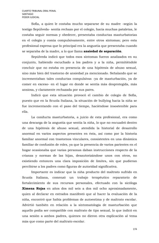 CUARTO TRIBUNAL ORAL PENAL
SANTIAGO
PODER JUDICIAL
174
Sofía, a quien le costaba mucho separarse de su madre -según la
testigo Sepúlveda- sentía rechazo por el colegio, hacía muchas pataletas, le
costaba seguir normas y obedecer, presentaba conductas masturbatorias
en el colegio y comía compulsivamente, entre otros síntomas; pero esta
profesional expresa que lo principal era la angustia que presentaba cuando
se separaba de la madre, a lo que llama ansiedad de separación.
Sepúlveda indicó que todos esos síntomas fueron analizados en su
conjunto, habiendo escuchado a los padres y a la niña, permitiéndole
concluir que no estaba en presencia de una hipótesis de abuso sexual,
sino más bien del trastorno de ansiedad ya mencionado. Señalando que se
incrementaban tales conductas compulsivas -ya de masturbación, ya de
comer en exceso- en el lugar en donde se sentía más desprotegida, más
ansiosa, y claramente rechazada por sus pares.
Indicó que esta situación provocó el cambio de colegio de Sofía,
puesto que en la Scuola Italiana, la situación de bullying hacia la niña se
fue incrementando con el paso del tiempo, haciéndose insostenible para
ella.
La conducta masturbatoria, a juicio de esta profesional, era como
una descarga de la angustia que sentía la niña, lo que no encuadró dentro
de una hipótesis de abuso sexual, atendida la historial de desarrollo
anormal en varios aspectos presentes en ésta, así como por la historia
familiar anormal con trastornos vinculares, consistentes en una dinámica
familiar de confusión de roles, ya que la presencia de varios parientes en el
hogar ocasionaba que varias personas daban instrucciones respecto de la
crianza y normas de las hijas, desautorizándose unos con otros, no
existiendo entonces una clara imposición de límites, sin que pudieran
percibirse a los padres como figuras de autoridad significativa.
Importante es indicar que la niña producto del maltrato sufrido en
Scuola Italiana, comenzó un trabajo terapéutico reparatorio de
fortalecimiento de sus recursos personales, efectuado con la sicóloga
Ximena Rojas en años dos mil seis a dos mil ocho aproximadamente,
quien al declarar en estrados manifestó que al hacer la evaluación de la
niña, encontró que había problemas de autoestima y de maltrato escolar.
Advirtió también en relación a la sintomatología de masturbación que
aquello podía ser compatible con maltrato de tipo sexual, lo que indicó en
una sesión a ambos padres, quienes no dieron otra explicación al tema
más que como parte del maltrato escolar.
 