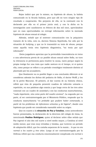 CUARTO TRIBUNAL ORAL PENAL
SANTIAGO
PODER JUDICIAL
175
Rojas indicó que por lo mismo, su hipótesis de abuso, la habría
comunicado en la Scuola Italiana, pero que allí no tuvo ningún tipo de
resultado o cooperación. Sin perjuicio de ello, se la contrastó con lo
declarado por ella en el primer juicio oral, y con lo dicho en la
investigación ante carabineros en febrero de dos mil once, apreciándose
que en esas oportunidades no entregó información sobre la mentada
hipótesis de abuso sexual al colegio.
Además, señaló que al sostener comunicación con la psiquiatra
tratante de la niña, esto es, doctora Ximena Sepúlveda, fue sólo por la
situación de bullying, y que no le transmitió su tesis de abuso, porque
como aquella tenía otra hipótesis diagnóstica, “no tenía por qué
informarle”.
Estos juzgadores aprecian que la pretendida trascendencia en torno
a una advertencia previa de un posible abuso sexual sobre Sofía, no tuvo
la relevancia ni pertinencia para resolver la causa, tanto porque según la
propia testigo fue una tesis que nadie sostuvo en el tiempo, ni si quiera
ella, como porque se refiere a un periodo cronológico totalmente distinto al
planteado por los acusadores.
Que finalmente no es posible llegar a una conclusión diferente si se
consideran además los dichos del pediatra de Sofía, el doctor Wolff, y los
de la perito Macuran. El primero, al dar cuenta de su historia clínica,
refirió que ésta de pequeña presentó cuadros de infección urinaria a
repetición, en sus palabras algo común y que luego cerca de los tres años
comenzó con un cuadro de ansiedad y con las conductas masturbatorias,
“nada importante, sino como parte del cuadro ansioso”. La segunda por su
parte, al ser contrainterrogada por el Ministerio Público, responde que la
conducta masturbatoria “es probable que pudiere haber comenzado, a
partir de los problemas de infecciones urinarias y de higiene”, dando una
hipótesis que puede ser considerada razonable sobre su origen.
Que en cuanto a la situación de Paz y Catalina, como antecedentes
fueron presentados, la declaración de la directora del colegio de éstas, la
mencionada Paulina Rodríguez, quien al declarar sobre ellas señala que
Paz ingresó el año dos mil nueve a nivel medio mayor, y Catalina al nivel
medio menor, que eran muy retraídas y tímidas, que tuvieron un período
de adaptación difícil, que les costaba separarse de la mamá… lo que no era
normal a los cuatro y tres años. Luego al ser contrainterrogada por la
Defensa refirió que esa conducta emocionalmente complicada era normal o
 