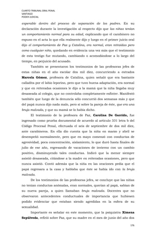 CUARTO TRIBUNAL ORAL PENAL
SANTIAGO
PODER JUDICIAL
176
esperable dentro del proceso de separación de los padres. En su
declaración durante la investigación al respecto dijo que las niñas tenían
un comportamiento normal para su edad, explicando que el carabinero no
expuso en el acta lo que ella realmente dijo y luego en el primer juicio oral
dijo el comportamiento de Paz y Catalina, era normal, eran retraídas pero
como cualquier niño, quedando en evidencia una vez más que el testimonio
de esta testigo fue mutando, cambiando o acomodándose a lo largo del
tiempo, en perjuicio del acusado.
También se presentaron los testimonios de las profesoras jefes de
estas niñas en el año escolar dos mil diez, concurriendo a estrados
Marcela Gómez, profesora de Catalina, quien señaló que era bastante
calladita por el labio leporino, pero que tuvo buena adaptación, era normal
y que en reiteradas ocasiones le dijo a la mamá que la niña llegaba muy
desaseada al colegio, que no controlaba completamente esfínter. Manifestó
también que luego de la denuncia sólo concurrió dos semanas más y que
del papá nunca dijo nada malo, pero sí sobre la pareja de éste, que era una
bruja malvada, y que su mamá se lo había dicho.
El testimonio de la profesora de Paz, Carolina De Garrido, fue
ingresado como prueba documental de acuerdo al artículo 331 letra b del
Código Procesal Penal, efectuada el seis de septiembre de dos mil diez,
ante carabineros. En ella dio cuenta que la niña en marzo y abril se
desempeñó normalmente, pero que en mayo comenzó con conductas de
agresividad, poca concentración, aislamiento, lo que duró hasta finales de
julio de ese año, regresando de vacaciones de invierno con un cambio
positivo, disminuyendo tales conductas. Indicó que la menor siempre
asistió desaseada, citándose a la madre en reiteradas ocasiones, pero que
nunca asistió. Contó además que la niña en las oraciones pedía que el
papá regresara a la casa y hablaba que éste se había ido con la bruja
malvada.
De los testimonios de las profesoras jefes, se concluye que las niñas
no tenían conductas anómalas, eran normales, querían al papá, sabían de
su nueva pareja, a quien llamaban bruja malvada. Docentes que no
observaron antecedentes conductuales de importancia que hubiesen
podido evidenciar que estaban siendo agredidas en la esfera de su
sexualidad.
Importante es señalar en este momento, que la psiquiatra Ximena
Sepúlveda, refirió sobre Paz, que su madre en el mes de junio del año dos
 