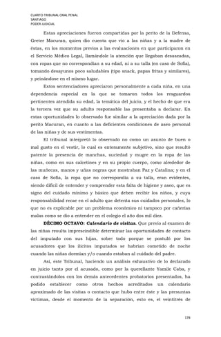 CUARTO TRIBUNAL ORAL PENAL
SANTIAGO
PODER JUDICIAL
178
Estas apreciaciones fueron compartidas por la perito de la Defensa,
Greter Macuran, quien dio cuenta que vio a las niñas y a la madre de
éstas, en los momentos previos a las evaluaciones en que participaron en
el Servicio Médico Legal, llamándole la atención que llegaban desaseadas,
con ropas que no correspondían a su edad, ni a su talla (en caso de Sofía),
tomando desayunos poco saludables (tipo snack, papas fritas y similares),
y peinándose en el mismo lugar.
Estos sentenciadores apreciaron personalmente a cada niña, en una
dependencia especial en la que se tomaron todos los resguardos
pertinentes atendida su edad, la temática del juicio, y el hecho de que era
la tercera vez que su adulto responsable las presentaba a declarar. En
estas oportunidades lo observado fue similar a la apreciación dada por la
perito Macuran, en cuanto a las deficientes condiciones de aseo personal
de las niñas y de sus vestimentas.
El tribunal interpretó lo observado no como un asunto de buen o
mal gusto en el vestir, lo cual es enteramente subjetivo, sino que resultó
patente la presencia de manchas, suciedad y mugre en la ropa de las
niñas, como en sus calcetines y en su propio cuerpo, como alrededor de
las muñecas, manos y uñas negras que mostraban Paz y Catalina; y en el
caso de Sofía, la ropa que no correspondía a su talla, eran evidentes,
siendo difícil de entender y comprender esta falta de higiene y aseo, que es
signo del cuidado mínimo y básico que deben recibir los niños, y cuya
responsabilidad recae en el adulto que detenta sus cuidados personales, lo
que no es explicable por un problema económico ni tampoco por cañerías
malas como se dio a entender en el colegio el año dos mil diez.
DÉCIMO OCTAVO: Calendario de visitas. Que previo al examen de
las niñas resulta imprescindible determinar las oportunidades de contacto
del imputado con sus hijas, sobre todo porque se postuló por los
acusadores que los ilícitos imputados se habrían cometido de noche
cuando las niñas dormían y/o cuando estaban al cuidado del padre.
Así, este Tribunal, haciendo un análisis exhaustivo de lo declarado
en juicio tanto por el acusado, como por la querellante Yamile Caba, y
contrastándolos con los demás antecedentes probatorios presentados, ha
podido establecer como otros hechos acreditados un calendario
aproximado de las visitas o contacto que hubo entre éste y las presuntas
víctimas, desde el momento de la separación, esto es, el veintitrés de
 