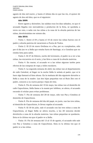 CUARTO TRIBUNAL ORAL PENAL
SANTIAGO
PODER JUDICIAL
179
agosto de dos mil nueve, y hasta el último día en que las vio, el quince de
agosto de dos mil diez, que es el siguiente:
Año 2009.
- Entre agosto y diciembre, las salidas eran los días sábados, en que el
acusado llegaba con mercaderías y productos de la feria, se quedaba a
veces un rato, o salía con las niñas a la casa de la abuela paterna de las
niñas, devolviéndolas ese mismo día.
Año 2010.
- Visita 1. Entre el 04 y hasta el 10 de enero las niñas fueron con el
padre y abuela paterna de vacaciones a Punta de Tralca.
- Visita 2. El 23 de enero Orellana ve a Paz, por su cumpleaños, sólo
por el día (no ve a Sofía que estaba fuera de Santiago, ni a Catalina que no
estaba lista para salir).
- Visita 3. El 27 de febrero, noche del terremoto, el padre va a ver a las
niñas, las encuentra en el auto, y las lleva a casa de la abuela materna.
- Visita 4. En marzo, el acusado ve a las niñas algunas tardes para
efectos de las compras de ropa y útiles escolares.
- Visita 5. La segunda semana de abril, las niñas van al departamento
de calle Catedral, al llegar en la noche Sofía le señala al padre, que si le
hace algo llamará al fono abuso. En la mañana del día siguiente devuelve a
Sofía a casa de la madre. Las dos hijas pequeñas van al Buin Zoo con el
padre, conocen a su nueva pareja e hijos de ésta.
- Visita 6. Fin de semana del 10 de mayo, las niñas van al domicilio de
calle Capuchinos, Sofía llama a la mamá por teléfono, se altera, el acusado
esconde el celular para evitar problemas.
- Visita 7. Fin de semana del 28 de mayo, sólo van Paz y Catalina al
domicilio de Capuchinos.
- Visita 8. Fin de semana del día del papá, en junio, van las tres niñas,
al domicilio de Capuchinos, le llevan regalos al acusado.
- Visita 9. El 30 de julio, sale el acusado con las tres niñas a casa de
Capuchinos, al llegar Sofía se altera mucho, a los 20 minutos decide
devolverla a casa de la abuela materna. Las niñas pequeñas se quedaron.
Esta es la última vez que el padre ve a Sofía.
- Visita 10. Fin de semana del 13 al 15 de agosto, el acusado sólo sale
con Paz y Catalina a casa de Capuchinos. Esta es la última vez que el
padre ve a las niñas.
 