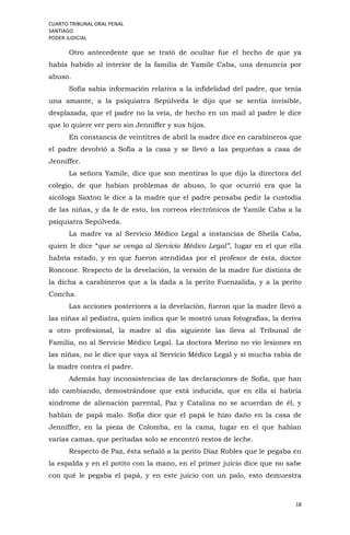 CUARTO TRIBUNAL ORAL PENAL
SANTIAGO
PODER JUDICIAL
18
Otro antecedente que se trató de ocultar fue el hecho de que ya
había habido al interior de la familia de Yamile Caba, una denuncia por
abuso.
Sofía sabia información relativa a la infidelidad del padre, que tenía
una amante, a la psiquiatra Sepúlveda le dijo que se sentía invisible,
desplazada, que el padre no la veía, de hecho en un mail al padre le dice
que lo quiere ver pero sin Jenniffer y sus hijos.
En constancia de veintitres de abril la madre dice en carabineros que
el padre devolvió a Sofía a la casa y se llevó a las pequeñas a casa de
Jenniffer.
La señora Yamile, dice que son mentiras lo que dijo la directora del
colegio, de que habían problemas de abuso, lo que ocurrió era que la
sicóloga Saxton le dice a la madre que el padre pensaba pedir la custodia
de las niñas, y da fe de esto, los correos electrónicos de Yamile Caba a la
psiquiatra Sepúlveda.
La madre va al Servicio Médico Legal a instancias de Sheila Caba,
quien le dice “que se venga al Servicio Médico Legal”, lugar en el que ella
habría estado, y en que fueron atendidas por el profesor de ésta, doctor
Roncone. Respecto de la develación, la versión de la madre fue distinta de
la dicha a carabineros que a la dada a la perito Fuenzalida, y a la perito
Concha.
Las acciones posteriores a la develación, fueron que la madre llevó a
las niñas al pediatra, quien indica que le mostró unas fotografías, la deriva
a otro profesional, la madre al día siguiente las lleva al Tribunal de
Familia, no al Servicio Médico Legal. La doctora Merino no vio lesiones en
las niñas, no le dice que vaya al Servicio Médico Legal y sí mucha rabia de
la madre contra el padre.
Además hay inconsistencias de las declaraciones de Sofía, que han
ido cambiando, demostrándose que está inducida, que en ella sí habría
síndrome de alienación parental, Paz y Catalina no se acuerdan de él, y
hablan de papá malo. Sofía dice que el papá le hizo daño en la casa de
Jenniffer, en la pieza de Colomba, en la cama, lugar en el que habían
varias camas, que peritadas solo se encontró restos de leche.
Respecto de Paz, ésta señaló a la perito Díaz Robles que le pegaba en
la espalda y en el potito con la mano, en el primer juicio dice que no sabe
con qué le pegaba el papá, y en este juicio con un palo, esto demuestra
 