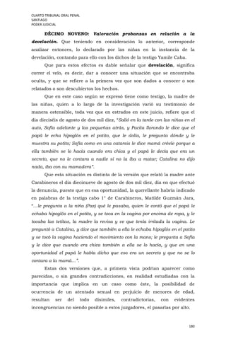 CUARTO TRIBUNAL ORAL PENAL
SANTIAGO
PODER JUDICIAL
180
DÉCIMO NOVENO: Valoración probanzas en relación a la
develación. Que teniendo en consideración lo anterior, corresponde
analizar entonces, lo declarado por las niñas en la instancia de la
develación, contando para ello con los dichos de la testigo Yamile Caba.
Que para estos efectos es dable señalar que develación, significa
correr el velo, es decir, dar a conocer una situación que se encontraba
oculta, y que se refiere a la primera vez que son dados a conocer o son
relatados o son descubiertos los hechos.
Que en este caso según se expresó tiene como testigo, la madre de
las niñas, quien a lo largo de la investigación varió su testimonio de
manera ostensible, toda vez que en estrados en este juicio, refiere que el
día dieciséis de agosto de dos mil diez, “Salió en la tarde con las niñas en el
auto, Sofía adelante y las pequeñas atrás, y Pacita llorando le dice que el
papá le echa hipoglós en el potito, que le dolía, le pregunta dónde y le
muestra su potito; Sofía como en una catarsis le dice mamá créele porque a
ella también se lo hacía cuando era chica y el papá le decía que era un
secreto, que no le contara a nadie si no la iba a matar; Catalina no dijo
nada, iba con su mamadera”.
Que esta situación es distinta de la versión que relató la madre ante
Carabineros el día diecinueve de agosto de dos mil diez, día en que efectuó
la denuncia, puesto que en esa oportunidad, la querellante habría indicado
en palabras de la testigo cabo 1° de Carabineros, Matilde Guzmán Jara,
“…le pregunta a la niña (Paz) qué le pasaba, quien le contó que el papá le
echaba hipoglós en el potito, y se toca en la vagina por encima de ropa, y le
tocaba las tetitas, la madre la revisa y ve que tenía irritada la vagina. Le
preguntó a Catalina, y dice que también a ella le echaba hipoglós en el potito
y se tocó la vagina haciendo el movimiento con la mano; le pregunta a Sofía
y le dice que cuando era chica también a ella se lo hacía, y que en una
oportunidad el papá le había dicho que eso era un secreto y que no se lo
contara a la mamá…”.
Estas dos versiones que, a primera vista podrían aparecer como
parecidas, o sin grandes contradicciones, en realidad estudiadas con la
importancia que implica en un caso como éste, la posibilidad de
ocurrencia de un atentado sexual en perjuicio de menores de edad,
resultan ser del todo disímiles, contradictorias, con evidentes
incongruencias no siendo posible a estos juzgadores, el pasarlas por alto.
 
