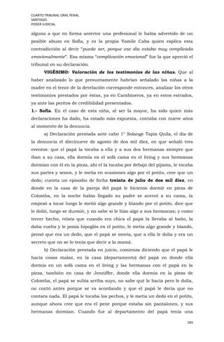 CUARTO TRIBUNAL ORAL PENAL
SANTIAGO
PODER JUDICIAL
183
alguna a que en forma anterior una profesional le había advertido de un
posible abuso en Sofía, y es la propia Yamile Caba quien explica esta
contradicción al decir “puede ser, porque ese día estaba muy complicada
emocionalmente”. Esa misma “complicación emocional” fue la que apreció el
tribunal en su declaración.
VIGÉSIMO: Valoración de los testimonios de las niñas. Que al
haber analizado lo que presuntamente habrían señalado las niñas a la
madre en el tenor de la develación corresponde entonces, analizar los otros
testimonios prestados por éstas, ya en Carabineros, ya en estos estrados,
ya ante las peritos de credibilidad presentados.
1.- Sofía. En el caso de esta niña, al ser la mayor, ha sido quien más
declaraciones ha dado, ha estado más expuesta, contaba con nueve años
al momento de la denuncia.
a) Declaración prestada ante cabo 1° Solange Tapia Quila, el día de
la denuncia el diecinueve de agosto de dos mil diez, en que señaló tres
eventos: que el papá la tocaba a ella y a sus dos hermanas siempre que
iban a su casa, ella dormía en el sofá cama en el living y sus hermanas
dormían con él en la pieza, ahí el la tocaba por debajo del pijama, le tocaba
sus partes y senos, y le metía en ocasiones algo por el potito, cree que un
dedo; cuenta un episodio de fecha treinta de julio de dos mil diez, en
donde en la casa de la pareja del papá le hicieron dormir en pieza de
Colomba, en la noche había llegado su padre se acercó a su cama, la
empezó a tocar luego le metió algo grande y blando por el potito, dice que
le dolió, luego se durmió, y no sabe si le hizo algo a sus hermanas; y como
tercer hecho, relata que cuando era chica el papá la llevaba al baño, la
daba vuelta y le ponía hipoglós en el potito, le metía algo grande y blando,
pensó que era un dedo, que el papá se movía, que a ella le dolía y era un
secreto que no se lo tenía que decir a la mamá.
b) Declaración prestada en juicio, comienza diciendo que el papá le
hacía cosas malas, en la casa (departamento) del papá en donde ella
dormía en un sofá cama en el living y las hermanas con el papá en la
pieza, también en casa de Jenniffer, donde ella dormía en la pieza de
Colomba, el papá se subía arriba suyo, no sabe qué le hacía pero le dolía,
no contó antes porque se va acordando y que el papá le decía que no
contara nada. El papá le tocaba los pechos, y le metía un dedo en el potito,
aunque ahora cree que era el pene porque estaba sin pantalones, y sus
hermanas dormían. Cuando fue al departamento del papá tenía una
 