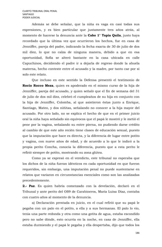 CUARTO TRIBUNAL ORAL PENAL
SANTIAGO
PODER JUDICIAL
186
Además se debe señalar, que la niña es vaga en casi todas sus
expresiones, y es bien particular que justamente tres años atrás, al
momento de hacerse la denuncia ante la Cabo 1° Tapia Quila, justo haya
recordado que la última vez que ocurrieron los hechos, fue en casa de
Jenniffer, pareja del padre, indicando la fecha exacta de 30 de julio de dos
mil diez, lo que no calza de ninguna manera, debido a que en esa
oportunidad, Sofía se alteró bastante en la casa ubicada en calle
Capuchinos, decidiendo el padre ir a dejarla de regreso donde la abuela
materna, hecho conteste entre el acusado y la madre, por tanto cae por sí
solo este relato.
Que incluso en este sentido la Defensa presentó el testimonio de
Rocío Rocco Meza, quien es apoderado en el mismo curso de la hija de
Jenniffer, pareja del acusado, y quien señaló que el fin de semana del 31
de julio de dos mil diez, celebró el cumpleaños de su hija en conjunto con
la hija de Jenniffer, Colomba, al que asistieron éstas junto a Enrique,
Santiago, Mateo, y dos niñitas, señalando no conocer a la hija mayor del
acusado. Por otro lado, no se explica el hecho de que en el primer juicio
oral la niña haya señalado sin equívocos que el papá le mostró y le metió el
pene por la vagina, señalando su entre pierna, no pudiendo darse crédito
al cambio de que este año recién tiene clases de educación sexual, puesto
que la imputación que hace es directa, y la diferencia de lugar entre potito
y vagina, con nueve años de edad, y de acuerdo a lo que le indicó a la
propia perito Concha, conocía la diferencia, puesto que a esta perito le
refirió siempre de potito, mostrando su zona glútea.
Como ya se expresó en el veredicto, este tribunal no esperaba que
los dichos de la niña fueran idénticos en cada oportunidad en que fueron
requeridos, sin embargo, una imputación penal no puede sustentarse en
relatos que variaron en circunstancias esenciales como son las analizadas
precedentemente.
2.- Paz. Es quien habría comenzado con la develación, declaró en el
Tribunal y ante perito del OS9 de Carabineros, María Luisa Díaz, contaba
con cuatro años al momento de la denuncia.
a) Declaración prestada en juicio, en el cual refirió que su papá le
pegaba con un palo en el potito, a ella y a sus hermanas. El palo lo vio,
tenía una parte redonda y otra como una gotita de agua, estaba escondido
pero no sabe dónde, esto ocurría en la noche, en casa de Jenniffer, ella
estaba durmiendo y el papá le pegaba y ella despertaba, dijo que todos los
 