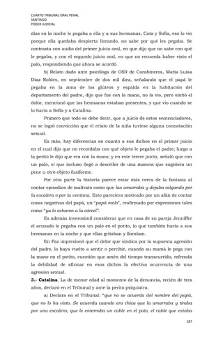 CUARTO TRIBUNAL ORAL PENAL
SANTIAGO
PODER JUDICIAL
187
días en la noche le pegaba a ella y a sus hermanas, Cata y Sofía, eso lo vio
porque ella quedaba despierta llorando, no sabe por qué les pegaba. Se
contrasta con audio del primer juicio oral, en que dijo que no sabe con qué
le pegaba, y con el segundo juicio oral, en que no recuerda haber visto el
palo, respondiendo que ahora se acordó.
b) Relato dado ante psicóloga de OS9 de Carabineros, María Luisa
Díaz Robles, en septiembre de dos mil diez, señalando que el papá le
pegaba en la zona de los glúteos y espalda en la habitación del
departamento del padre, dijo que fue con la mano, no la vio, pero sintió el
dolor, mencionó que las hermanas estaban presentes, y que vio cuando se
lo hacía a Sofía y a Catalina.
Primero que todo se debe decir, que a juicio de estos sentenciadores,
no se logró convicción que el relato de la niña tuviese alguna connotación
sexual.
Es más, hay diferencias en cuanto a sus dichos en el primer juicio
en el cual dijo que no recordaba con qué objeto le pegaba el padre; luego a
la perito le dijo que era con la mano; y en este tercer juicio, señaló que con
un palo, el que incluso llegó a describir de una manera que sugiriera un
pene u otro objeto fusiforme.
Por otra parte la historia parece estar más cerca de la fantasía al
contar episodios de maltrato como que las amarraba y dejaba colgando por
la escalera o por la ventana. Esto pareciera motivado por un afán de contar
cosas negativas del papá, un “papá malo”, reafirmado por expresiones tales
como “ya lo echaron a la cárcel”.
Es además inverosímil considerar que en casa de su pareja Jenniffer
el acusado le pegaba con un palo en el potito, lo que también hacía a sus
hermanas en la noche y que ellas gritaban y lloraban.
En Paz impresionó que el dolor que sindica por la supuesta agresión
del padre, lo haya vuelto a sentir o percibir, cuando su mamá le pega con
la mano en el potito, cuestión que amén del tiempo transcurrido, refrenda
la debilidad de afirmar en esos dichos la efectiva ocurrencia de una
agresión sexual.
3.- Catalina. La de menor edad al momento de la denuncia, recién de tres
años, declaró en el Tribunal y ante la perito psiquiatra.
a) Declara en el Tribunal: “que no se acuerda del nombre del papá,
que no lo ha visto. Se acuerda cuando era chica que la amarraba y tiraba
por una escalera, que le enterraba un cable en el poto, el cable que estaba
 