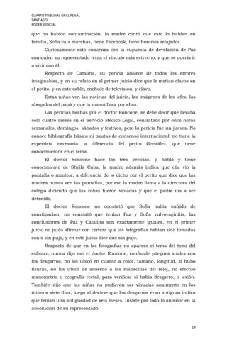 CUARTO TRIBUNAL ORAL PENAL
SANTIAGO
PODER JUDICIAL
19
que ha habido contaminación, la madre contó que esto lo hablan en
familia, Sofía va a marchas, tiene Facebook, tiene horarios relajados.
Curiosamente esto comienza con la supuesta de develación de Paz
con quien su representado tenía el vínculo más estrecho, y que se quería ir
a vivir con él.
Respecto de Catalina, su pericia adolece de todos los errores
imaginables, y en su relato en el primer juicio dice que le metían clavos en
el potito, y en este cable, enchufe de televisión, y clavo.
Estas niñas ven las noticias del juicio, las imágenes de los jefes, los
abogados del papá y que la mamá llora por ellas.
Las pericias hechas por el doctor Roncone, se debe decir que llevaba
solo cuatro meses en el Servicio Médico Legal, contratado por once horas
semanales, domingos, sábados y festivos, pero la pericia fue un jueves. No
conoce bibliografía básica ni pautas de consenso internacional, no tiene la
experticia necesaria, a diferencia del perito González, que tiene
conocimientos en el tema.
El doctor Roncone hace las tres pericias, y habla y tiene
conocimiento de Sheila Caba, la madre además indica que ella vio la
pantalla o monitor, a diferencia de lo dicho por el perito que dice que las
madres nunca ven las pantallas, por eso la madre llama a la directora del
colegio diciendo que las niñas fueron violadas y que el padre iba a ser
detenido.
El doctor Roncone no constató que Sofía había sufrido de
constipación, no constató que tenían Paz y Sofía vulvovaginitis, las
conclusiones de Paz y Catalina son exactamente iguales, en el primer
juicio no pudo afirmar con certeza que las fotografías habían sido tomadas
con o sin pujo, y en este juicio dice que sin pujo.
Respecto de que en las fotografías no aparece el tema del tono del
esfínter, nunca dijo eso el doctor Roncone, confunde pliegues anales con
los desgarros, no los ubicó en cuanto a color, tamaño, longitud, si hubo
fisuras, no los ubicó de acuerdo a las manecillas del reloj, no efectuó
manometría o ecografía rectal, para verificar si había desgarro, o lesión.
También dijo que las niñas no pudieron ser violadas analmente en los
últimos siete días, luego al decirse que los desgarros eran antiguos indica
que tenían una antigüedad de seis meses. Insiste por todo lo anterior en la
absolución de su representado.
 