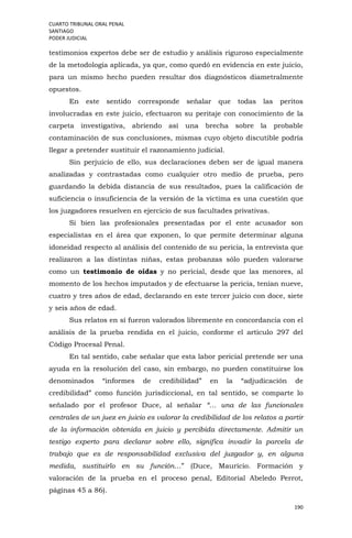 CUARTO TRIBUNAL ORAL PENAL
SANTIAGO
PODER JUDICIAL
190
testimonios expertos debe ser de estudio y análisis riguroso especialmente
de la metodología aplicada, ya que, como quedó en evidencia en este juicio,
para un mismo hecho pueden resultar dos diagnósticos diametralmente
opuestos.
En este sentido corresponde señalar que todas las peritos
involucradas en este juicio, efectuaron su peritaje con conocimiento de la
carpeta investigativa, abriendo así una brecha sobre la probable
contaminación de sus conclusiones, mismas cuyo objeto discutible podría
llegar a pretender sustituir el razonamiento judicial.
Sin perjuicio de ello, sus declaraciones deben ser de igual manera
analizadas y contrastadas como cualquier otro medio de prueba, pero
guardando la debida distancia de sus resultados, pues la calificación de
suficiencia o insuficiencia de la versión de la víctima es una cuestión que
los juzgadores resuelven en ejercicio de sus facultades privativas.
Si bien las profesionales presentadas por el ente acusador son
especialistas en el área que exponen, lo que permite determinar alguna
idoneidad respecto al análisis del contenido de su pericia, la entrevista que
realizaron a las distintas niñas, estas probanzas sólo pueden valorarse
como un testimonio de oídas y no pericial, desde que las menores, al
momento de los hechos imputados y de efectuarse la pericia, tenían nueve,
cuatro y tres años de edad, declarando en este tercer juicio con doce, siete
y seis años de edad.
Sus relatos en sí fueron valorados libremente en concordancia con el
análisis de la prueba rendida en el juicio, conforme el artículo 297 del
Código Procesal Penal.
En tal sentido, cabe señalar que esta labor pericial pretende ser una
ayuda en la resolución del caso, sin embargo, no pueden constituirse los
denominados “informes de credibilidad” en la “adjudicación de
credibilidad” como función jurisdiccional, en tal sentido, se comparte lo
señalado por el profesor Duce, al señalar “… una de las funcionales
centrales de un juez en juicio es valorar la credibilidad de los relatos a partir
de la información obtenida en juicio y percibida directamente. Admitir un
testigo experto para declarar sobre ello, significa invadir la parcela de
trabajo que es de responsabilidad exclusiva del juzgador y, en alguna
medida, sustituirlo en su función…” (Duce, Mauricio. Formación y
valoración de la prueba en el proceso penal, Editorial Abeledo Perrot,
páginas 45 a 86).
 