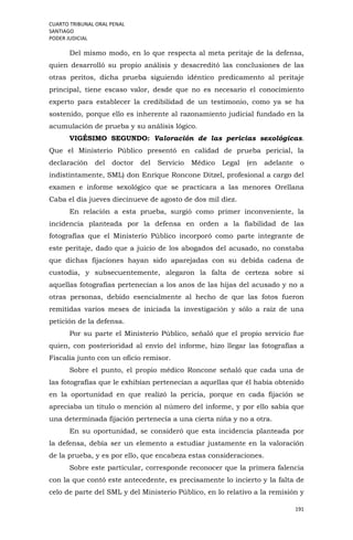 CUARTO TRIBUNAL ORAL PENAL
SANTIAGO
PODER JUDICIAL
191
Del mismo modo, en lo que respecta al meta peritaje de la defensa,
quien desarrolló su propio análisis y desacreditó las conclusiones de las
otras peritos, dicha prueba siguiendo idéntico predicamento al peritaje
principal, tiene escaso valor, desde que no es necesario el conocimiento
experto para establecer la credibilidad de un testimonio, como ya se ha
sostenido, porque ello es inherente al razonamiento judicial fundado en la
acumulación de prueba y su análisis lógico.
VIGÉSIMO SEGUNDO: Valoración de las pericias sexológicas.
Que el Ministerio Público presentó en calidad de prueba pericial, la
declaración del doctor del Servicio Médico Legal (en adelante o
indistintamente, SML) don Enrique Roncone Ditzel, profesional a cargo del
examen e informe sexológico que se practicara a las menores Orellana
Caba el día jueves diecinueve de agosto de dos mil diez.
En relación a esta prueba, surgió como primer inconveniente, la
incidencia planteada por la defensa en orden a la fiabilidad de las
fotografías que el Ministerio Público incorporó como parte integrante de
este peritaje, dado que a juicio de los abogados del acusado, no constaba
que dichas fijaciones hayan sido aparejadas con su debida cadena de
custodia, y subsecuentemente, alegaron la falta de certeza sobre sí
aquellas fotografías pertenecían a los anos de las hijas del acusado y no a
otras personas, debido esencialmente al hecho de que las fotos fueron
remitidas varios meses de iniciada la investigación y sólo a raíz de una
petición de la defensa.
Por su parte el Ministerio Público, señaló que el propio servicio fue
quien, con posterioridad al envío del informe, hizo llegar las fotografías a
Fiscalía junto con un oficio remisor.
Sobre el punto, el propio médico Roncone señaló que cada una de
las fotografías que le exhibían pertenecían a aquellas que él había obtenido
en la oportunidad en que realizó la pericia, porque en cada fijación se
apreciaba un título o mención al número del informe, y por ello sabía que
una determinada fijación pertenecía a una cierta niña y no a otra.
En su oportunidad, se consideró que esta incidencia planteada por
la defensa, debía ser un elemento a estudiar justamente en la valoración
de la prueba, y es por ello, que encabeza estas consideraciones.
Sobre este particular, corresponde reconocer que la primera falencia
con la que contó este antecedente, es precisamente lo incierto y la falta de
celo de parte del SML y del Ministerio Público, en lo relativo a la remisión y
 