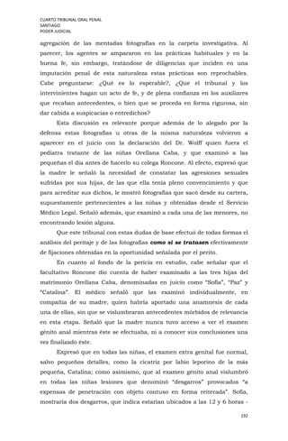CUARTO TRIBUNAL ORAL PENAL
SANTIAGO
PODER JUDICIAL
192
agregación de las mentadas fotografías en la carpeta investigativa. Al
parecer, los agentes se ampararon en las prácticas habituales y en la
buena fe, sin embargo, tratándose de diligencias que inciden en una
imputación penal de esta naturaleza estas prácticas son reprochables.
Cabe preguntarse: ¿Qué es lo esperable?, ¿Que el tribunal y los
intervinientes hagan un acto de fe, y de plena confianza en los auxiliares
que recaban antecedentes, o bien que se proceda en forma rigurosa, sin
dar cabida a suspicacias o entredichos?
Esta discusión es relevante porque además de lo alegado por la
defensa estas fotografías u otras de la misma naturaleza volvieron a
aparecer en el juicio con la declaración del Dr. Wolff quien fuera el
pediatra tratante de las niñas Orellana Caba, y que examinó a las
pequeñas el día antes de hacerlo su colega Roncone. Al efecto, expresó que
la madre le señaló la necesidad de constatar las agresiones sexuales
sufridas por sus hijas, de las que ella tenía pleno convencimiento y que
para acreditar sus dichos, le mostró fotografías que sacó desde su cartera,
supuestamente pertenecientes a las niñas y obtenidas desde el Servicio
Médico Legal. Señaló además, que examinó a cada una de las menores, no
encontrando lesión alguna.
Que este tribunal con estas dudas de base efectuó de todas formas el
análisis del peritaje y de las fotografías como si se tratasen efectivamente
de fijaciones obtenidas en la oportunidad señalada por el perito.
En cuanto al fondo de la pericia en estudio, cabe señalar que el
facultativo Roncone dio cuenta de haber examinado a las tres hijas del
matrimonio Orellana Caba, denominadas en juicio como “Sofía”, “Paz” y
“Catalina”. El médico señaló que las examinó individualmente, en
compañía de su madre, quien habría aportado una anamnesis de cada
una de ellas, sin que se vislumbraran antecedentes mórbidos de relevancia
en esta etapa. Señaló que la madre nunca tuvo acceso a ver el examen
génito anal mientras éste se efectuaba, ni a conocer sus conclusiones una
vez finalizado éste.
Expresó que en todas las niñas, el examen extra genital fue normal,
salvo pequeños detalles, como la cicatriz por labio leporino de la más
pequeña, Catalina; como asimismo, que al examen génito anal vislumbró
en todas las niñas lesiones que denominó “desgarros” provocados “a
expensas de penetración con objeto contuso en forma reiterada”. Sofía,
mostraría dos desgarros, que indica estarían ubicados a las 12 y 6 horas -
 