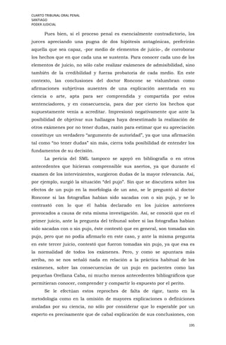 CUARTO TRIBUNAL ORAL PENAL
SANTIAGO
PODER JUDICIAL
195
Pues bien, si el proceso penal es esencialmente contradictorio, los
jueces apreciando una pugna de dos hipótesis antagónicas, preferirán
aquella que sea capaz, -por medio de elementos de juicio-, de corroborar
los hechos que en que cada una se sustenta. Para conocer cada uno de los
elementos de juicio, no sólo cabe realizar exámenes de admisibilidad, sino
también de la credibilidad y fuerza probatoria de cada medio. En este
contexto, las conclusiones del doctor Roncone se vislumbran como
afirmaciones subjetivas ausentes de una explicación asentada en su
ciencia o arte, apta para ser comprendida y compartida por estos
sentenciadores, y en consecuencia, para dar por cierto los hechos que
supuestamente venía a acreditar. Impresionó negativamente que ante la
posibilidad de objetivar sus hallazgos haya desestimado la realización de
otros exámenes por no tener dudas, razón para estimar que su apreciación
constituye un verdadero “argumento de autoridad”, ya que una afirmación
tal como “no tener dudas” sin más, cierra toda posibilidad de entender los
fundamentos de su decisión.
La pericia del SML tampoco se apoyó en bibliografía o en otros
antecedentes que hicieran comprensible sus asertos, ya que durante el
examen de los intervinientes, surgieron dudas de la mayor relevancia. Así,
por ejemplo, surgió la situación “del pujo”. Sin que se discutiera sobre los
efectos de un pujo en la morfología de un ano, se le preguntó al doctor
Roncone si las fotografías habían sido sacadas con o sin pujo, y se lo
contrastó con lo que él había declarado en los juicios anteriores
provocados a causa de esta misma investigación. Así, se conoció que en el
primer juicio, ante la pregunta del tribunal sobre si las fotografías habían
sido sacadas con o sin pujo, éste contestó que en general, son tomadas sin
pujo, pero que no podía afirmarlo en este caso, y ante la misma pregunta
en este tercer juicio, contestó que fueron tomadas sin pujo, ya que esa es
la normalidad de todos los exámenes. Pero, y como se apuntara más
arriba, no se nos señaló nada en relación a la práctica habitual de los
exámenes, sobre las consecuencias de un pujo en pacientes como las
pequeñas Orellana Caba, ni mucho menos antecedentes bibliográficos que
permitieran conocer, comprender y compartir lo expuesto por el perito.
Se le efectúan estos reproches de falta de rigor, tanto en la
metodología como en la omisión de mayores explicaciones o definiciones
avaladas por su ciencia, no sólo por considerar que lo esperable por un
experto es precisamente que de cabal explicación de sus conclusiones, con
 