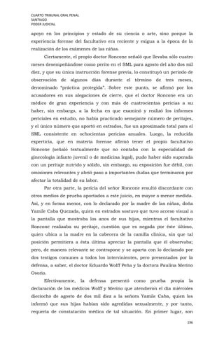 CUARTO TRIBUNAL ORAL PENAL
SANTIAGO
PODER JUDICIAL
196
apoyo en los principios y estado de su ciencia o arte, sino porque la
experiencia forense del facultativo era reciente y exigua a la época de la
realización de los exámenes de las niñas.
Ciertamente, el propio doctor Roncone señaló que llevaba sólo cuatro
meses desempeñándose como perito en el SML para agosto del año dos mil
diez, y que su única instrucción forense previa, lo constituyó un periodo de
observación de algunos días durante el término de tres meses,
denominado “práctica protegida”. Sobre este punto, se afirmó por los
acusadores en sus alegaciones de cierre, que el doctor Roncone era un
médico de gran experiencia y con más de cuatrocientas pericias a su
haber, sin embargo, a la fecha en que examinó y realizó los informes
periciales en estudio, no había practicado semejante número de peritajes,
y el único número que aportó en estrados, fue un aproximado total para el
SML consistente en ochocientas pericias anuales. Luego, la reducida
experticia, que en materia forense afirmó tener el propio facultativo
Roncone (señaló textualmente que no contaba con la especialidad de
ginecología infanto juvenil o de medicina legal), pudo haber sido superada
con un peritaje nutrido y sólido, sin embargo, su exposición fue débil, con
omisiones relevantes y abrió paso a importantes dudas que terminaron por
afectar la totalidad de su labor.
Por otra parte, la pericia del señor Roncone resultó discordante con
otros medios de prueba aportados a este juicio, en mayor o menor medida.
Así, y en forma menor, con lo declarado por la madre de las niñas, doña
Yamile Caba Quezada, quien en estrados sostuvo que tuvo acceso visual a
la pantalla que mostraba los anos de sus hijas, mientras el facultativo
Roncone realizaba su peritaje, cuestión que es negada por éste último,
quien ubica a la madre en la cabecera de la camilla clínica, sin que tal
posición permitiera a ésta última apreciar la pantalla que él observaba;
pero, de manera relevante se contrapone y se aparta con lo declarado por
dos testigos comunes a todos los intervinientes, pero presentados por la
defensa, a saber, el doctor Eduardo Wolff Peña y la doctora Paulina Merino
Osorio.
Efectivamente, la defensa presentó como prueba propia la
declaración de los médicos Wolff y Merino que atendieron el día miércoles
dieciocho de agosto de dos mil diez a la señora Yamile Caba, quien les
informó que sus hijas habían sido agredidas sexualmente, y por tanto,
requería de constatación médica de tal situación. En primer lugar, son
 