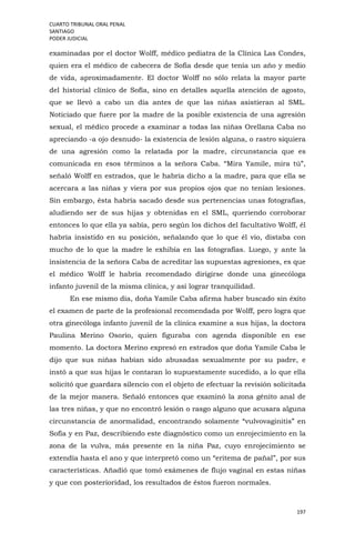 CUARTO TRIBUNAL ORAL PENAL
SANTIAGO
PODER JUDICIAL
197
examinadas por el doctor Wolff, médico pediatra de la Clínica Las Condes,
quien era el médico de cabecera de Sofía desde que tenía un año y medio
de vida, aproximadamente. El doctor Wolff no sólo relata la mayor parte
del historial clínico de Sofía, sino en detalles aquella atención de agosto,
que se llevó a cabo un día antes de que las niñas asistieran al SML.
Noticiado que fuere por la madre de la posible existencia de una agresión
sexual, el médico procede a examinar a todas las niñas Orellana Caba no
apreciando -a ojo desnudo- la existencia de lesión alguna, o rastro siquiera
de una agresión como la relatada por la madre, circunstancia que es
comunicada en esos términos a la señora Caba. “Mira Yamile, mira tú”,
señaló Wolff en estrados, que le habría dicho a la madre, para que ella se
acercara a las niñas y viera por sus propios ojos que no tenían lesiones.
Sin embargo, ésta habría sacado desde sus pertenencias unas fotografías,
aludiendo ser de sus hijas y obtenidas en el SML, queriendo corroborar
entonces lo que ella ya sabía, pero según los dichos del facultativo Wolff, él
habría insistido en su posición, señalando que lo que él vio, distaba con
mucho de lo que la madre le exhibía en las fotografías. Luego, y ante la
insistencia de la señora Caba de acreditar las supuestas agresiones, es que
el médico Wolff le habría recomendado dirigirse donde una ginecóloga
infanto juvenil de la misma clínica, y así lograr tranquilidad.
En ese mismo día, doña Yamile Caba afirma haber buscado sin éxito
el examen de parte de la profesional recomendada por Wolff, pero logra que
otra ginecóloga infanto juvenil de la clínica examine a sus hijas, la doctora
Paulina Merino Osorio, quien figuraba con agenda disponible en ese
momento. La doctora Merino expresó en estrados que doña Yamile Caba le
dijo que sus niñas habían sido abusadas sexualmente por su padre, e
instó a que sus hijas le contaran lo supuestamente sucedido, a lo que ella
solicitó que guardara silencio con el objeto de efectuar la revisión solicitada
de la mejor manera. Señaló entonces que examinó la zona génito anal de
las tres niñas, y que no encontró lesión o rasgo alguno que acusara alguna
circunstancia de anormalidad, encontrando solamente “vulvovaginitis” en
Sofía y en Paz, describiendo este diagnóstico como un enrojecimiento en la
zona de la vulva, más presente en la niña Paz, cuyo enrojecimiento se
extendía hasta el ano y que interpretó como un “eritema de pañal”, por sus
características. Añadió que tomó exámenes de flujo vaginal en estas niñas
y que con posterioridad, los resultados de éstos fueron normales.
 