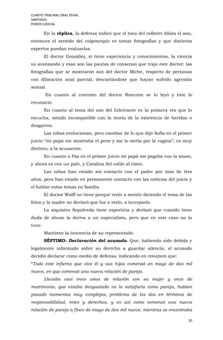 CUARTO TRIBUNAL ORAL PENAL
SANTIAGO
PODER JUDICIAL
20
En la réplica, la defensa indicó que el tono del esfínter dilata el ano,
entonces el sentido del colposcopio es tomar fotografías y que distintos
expertos puedan evaluarlas.
El doctor González, sí tiene experiencia y conocimientos, la ciencia
va avanzando y esas son las pautas de consenso que trajo este doctor; las
fotografías que se mostraron son del doctor Mirhe, respecto de personas
con dilatación anal parcial, descartándose que hayan sufrido agresión
sexual.
En cuanto al contrato del doctor Roncone se lo leyó y éste lo
reconoció.
En cuanto al tema del uso del lubricante es la primera vez que lo
escucha, siendo incompatible con la teoría de la existencia de heridas o
desgarros.
Las niñas evolucionan, pero cambiar de lo que dijo Sofía en el primer
juicio “mi papá me mostraba el pene y me lo metía por la vagina”, es muy
distinto, a la acusación.
En cuanto a Paz en el primer juicio mi papá me pegaba con la mano,
y ahora es con un palo, y Catalina del cable al clavo.
Las niñas han estado sin contacto con el padre por más de tres
años, pero han estado en permanente contacto con las noticias del juicio y
el hablar estos temas en familia.
El doctor Wolff no tiene porqué venir a mentir diciendo el tema de las
fotos y la madre no declaró que fue a verlo, a increparlo.
La siquiatra Sepúlveda tiene experticia y declaró que cuando tiene
duda de abuso la deriva a un especialista, pero que en este caso no la
tuvo.
Mantiene la inocencia de su representado.
SÉPTIMO: Declaración del acusado. Que, habiendo sido debida y
legalmente informado sobre su derecho a guardar silencio, el acusado
decidió declarar como medio de defensa, indicando en resumen que:
“Todo este infierno que vive él y sus hijas comenzó en mayo de dos mil
nueve, en que comenzó una nueva relación de pareja.
Llevaba casi trece años de relación con su mujer y once de
matrimonio, que estaba desgastado no lo satisfacía como pareja, habían
pasado momentos muy complejos, problema de los dos en términos de
responsabilidad, roles y derechos, y es así como comenzó una nueva
relación de pareja a fines de mayo de dos mil nueve, mientras se encontraba
 