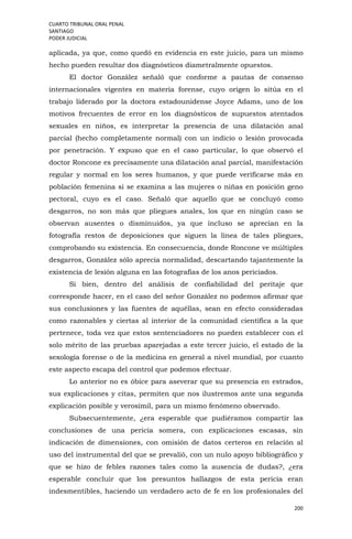 CUARTO TRIBUNAL ORAL PENAL
SANTIAGO
PODER JUDICIAL
200
aplicada, ya que, como quedó en evidencia en este juicio, para un mismo
hecho pueden resultar dos diagnósticos diametralmente opuestos.
El doctor González señaló que conforme a pautas de consenso
internacionales vigentes en materia forense, cuyo origen lo sitúa en el
trabajo liderado por la doctora estadounidense Joyce Adams, uno de los
motivos frecuentes de error en los diagnósticos de supuestos atentados
sexuales en niños, es interpretar la presencia de una dilatación anal
parcial (hecho completamente normal) con un indicio o lesión provocada
por penetración. Y expuso que en el caso particular, lo que observó el
doctor Roncone es precisamente una dilatación anal parcial, manifestación
regular y normal en los seres humanos, y que puede verificarse más en
población femenina si se examina a las mujeres o niñas en posición geno
pectoral, cuyo es el caso. Señaló que aquello que se concluyó como
desgarros, no son más que pliegues anales, los que en ningún caso se
observan ausentes o disminuidos, ya que incluso se aprecian en la
fotografía restos de deposiciones que siguen la línea de tales pliegues,
comprobando su existencia. En consecuencia, donde Roncone ve múltiples
desgarros, González sólo aprecia normalidad, descartando tajantemente la
existencia de lesión alguna en las fotografías de los anos periciados.
Si bien, dentro del análisis de confiabilidad del peritaje que
corresponde hacer, en el caso del señor González no podemos afirmar que
sus conclusiones y las fuentes de aquéllas, sean en efecto consideradas
como razonables y ciertas al interior de la comunidad científica a la que
pertenece, toda vez que estos sentenciadores no pueden establecer con el
solo mérito de las pruebas aparejadas a este tercer juicio, el estado de la
sexología forense o de la medicina en general a nivel mundial, por cuanto
este aspecto escapa del control que podemos efectuar.
Lo anterior no es óbice para aseverar que su presencia en estrados,
sus explicaciones y citas, permiten que nos ilustremos ante una segunda
explicación posible y verosímil, para un mismo fenómeno observado.
Subsecuentemente, ¿era esperable que pudiéramos compartir las
conclusiones de una pericia somera, con explicaciones escasas, sin
indicación de dimensiones, con omisión de datos certeros en relación al
uso del instrumental del que se prevalió, con un nulo apoyo bibliográfico y
que se hizo de febles razones tales como la ausencia de dudas?, ¿era
esperable concluir que los presuntos hallazgos de esta pericia eran
indesmentibles, haciendo un verdadero acto de fe en los profesionales del
 
