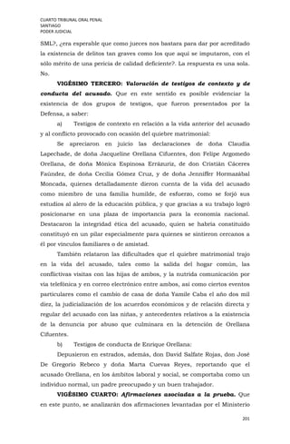 CUARTO TRIBUNAL ORAL PENAL
SANTIAGO
PODER JUDICIAL
201
SML?, ¿era esperable que como jueces nos bastara para dar por acreditado
la existencia de delitos tan graves como los que aquí se imputaron, con el
sólo mérito de una pericia de calidad deficiente?. La respuesta es una sola.
No.
VIGÉSIMO TERCERO: Valoración de testigos de contexto y de
conducta del acusado. Que en este sentido es posible evidenciar la
existencia de dos grupos de testigos, que fueron presentados por la
Defensa, a saber:
a) Testigos de contexto en relación a la vida anterior del acusado
y al conflicto provocado con ocasión del quiebre matrimonial:
Se apreciaron en juicio las declaraciones de doña Claudia
Lapechade, de doña Jacqueline Orellana Cifuentes, don Felipe Argomedo
Orellana, de doña Mónica Espinosa Errázuriz, de don Cristián Cáceres
Faúndez, de doña Cecilia Gómez Cruz, y de doña Jenniffer Hormazábal
Moncada, quienes detalladamente dieron cuenta de la vida del acusado
como miembro de una familia humilde, de esfuerzo, como se forjó sus
estudios al alero de la educación pública, y que gracias a su trabajo logró
posicionarse en una plaza de importancia para la economía nacional.
Destacaron la integridad ética del acusado, quien se habría constituido
constituyó en un pilar especialmente para quienes se sintieron cercanos a
él por vínculos familiares o de amistad.
También relataron las dificultades que el quiebre matrimonial trajo
en la vida del acusado, tales como la salida del hogar común, las
conflictivas visitas con las hijas de ambos, y la nutrida comunicación por
vía telefónica y en correo electrónico entre ambos, así como ciertos eventos
particulares como el cambio de casa de doña Yamile Caba el año dos mil
diez, la judicialización de los acuerdos económicos y de relación directa y
regular del acusado con las niñas, y antecedentes relativos a la existencia
de la denuncia por abuso que culminara en la detención de Orellana
Cifuentes.
b) Testigos de conducta de Enrique Orellana:
Depusieron en estrados, además, don David Salfate Rojas, don José
De Gregorio Rebeco y doña Marta Cuevas Reyes, reportando que el
acusado Orellana, en los ámbitos laboral y social, se comportaba como un
individuo normal, un padre preocupado y un buen trabajador.
VIGÉSIMO CUARTO: Afirmaciones asociadas a la prueba. Que
en este punto, se analizarán dos afirmaciones levantadas por el Ministerio
 