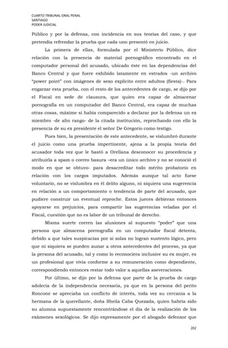 CUARTO TRIBUNAL ORAL PENAL
SANTIAGO
PODER JUDICIAL
202
Público y por la defensa, con incidencia en sus teorías del caso, y que
pretendía refrendar la prueba que cada uno presentó en juicio.
La primera de ellas, formulada por el Ministerio Público, dice
relación con la presencia de material pornográfico encontrado en el
computador personal del acusado, ubicado éste en las dependencias del
Banco Central y que fuere exhibido latamente en estrados -un archivo
“power point” con imágenes de sexo explícito entre adultos (fiesta)-. Para
engarzar esta prueba, con el resto de los antecedentes de cargo, se dijo por
el Fiscal en sede de clausura, que quien era capaz de almacenar
pornografía en un computador del Banco Central, era capaz de muchas
otras cosas, máxime si había comparecido a declarar por la defensa un ex
miembro -de alto rango- de la citada institución, reprochando con ello la
presencia de su ex presidente el señor De Gregorio como testigo.
Pues bien, la presentación de este antecedente, se vislumbró durante
el juicio como una prueba impertinente, ajena a la propia teoría del
acusador toda vez que le bastó a Orellana desconocer su procedencia y
atribuirla a spam o correo basura –era un único archivo y no se conoció el
modo en que se obtuvo- para desacreditar todo mérito probatorio en
relación con los cargos imputados. Además aunque tal acto fuese
voluntario, no se vislumbra en él delito alguno, ni siquiera una sugerencia
en relación a un comportamiento o tendencia de parte del acusado, que
pudiere construir un eventual reproche. Estos jueces debieran entonces
apoyarse en prejuicios, para compartir las sugerencias veladas por el
Fiscal, cuestión que no es labor de un tribunal de derecho.
Misma suerte corren las alusiones al supuesto “poder” que una
persona que almacena pornografía en un computador fiscal detenta,
debido a que tales suspicacias por si solas no logran sustento lógico, pero
que ni siquiera se pueden aunar a otros antecedentes del proceso, ya que
la persona del acusado, tal y como lo reconociera inclusive su ex mujer, es
un profesional que vivía conforme a su remuneración como dependiente,
correspondiendo entonces restar todo valor a aquellas aseveraciones.
Por último, se dijo por la defensa que parte de la prueba de cargo
adolecía de la independencia necesaria, ya que en la persona del perito
Roncone se apreciaba un conflicto de interés, toda vez su cercanía a la
hermana de la querellante, doña Sheila Caba Quezada, quien habría sido
su alumna supuestamente rencontrándose el día de la realización de los
exámenes sexológicos. Se dijo expresamente por el abogado defensor que
 
