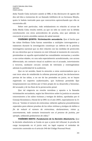 CUARTO TRIBUNAL ORAL PENAL
SANTIAGO
PODER JUDICIAL
203
doña Yamile Caba inclusive asistió al SML el día diecinueve de agosto del
dos mil diez a instancias de un llamado telefónico de su hermana Sheyla,
quien le habría instruido para que concurriera aprovechando que ella se
encontraba allí.
Sobre este particular, todo señalamiento en relación al actuar de
doña Sheila Caba resulta estéril, ya que no sólo no contó con la debida
corroboración con otros antecedentes de prueba, sino que además no
concurrió al juicio atendida razones de salud mental.
VIGÉSIMO QUINTO: Victimización secundaria. Que el hecho que
las niñas Orellana Caba fueran sometidas a múltiples interrogatorios y
exámenes durante la investigación constituye un defecto de la práctica
investigativa nacional que no dice relación con las medidas de protección
de sus derechos que se tomaron en este tribunal al momento de concurrir,
prestándose en aquella oportunidad las comodidades necesarias y acordes
a sus cortas edades, en una sala especialmente acondicionada, con acceso
diferenciado, sin contacto visual ni auditivo con el acusado, intervinientes
o terceros, mediante circuito cerrado de televisión y restringiéndose
además la publicidad de la audiencia.
Que en tal sentido, llamó la atención a estos sentenciadores que a
casi trece años de establecida la reforma procesal penal, las declaraciones
previas de las niñas, a no ser de las prestadas en juicio, no se hayan
registrado en soportes audiovisuales, que hubieran permitido fijar
tempranamente sus dichos por el bien propio de su desarrollo y bienestar,
del acusado y de los fines de la persecución penal.
Que tal exigencia no resulta novedosa y apunta a la llamada
victimización secundaria, según las Directrices sobre la justicia en asuntos
concernientes a los niños víctimas y testigos de delitos, aprobadas por el
Consejo Económico y Social de la ONU en el año 2005, especialmente la 31
letra a): “Limitar el número de entrevistas: deberán aplicarse procedimientos
especiales para obtener pruebas de los niños víctimas y testigos de delitos a
fin de reducir el número de entrevistas, declaraciones, vistas y,
concretamente, todo contacto innecesario con el proceso de justicia, por
ejemplo, utilizando grabaciones de vídeo;”
VIGÉSIMO SEXTO: Fundamento de la Decisión Absolutoria. Que
la decisión absolutoria se funda en que a juicio del tribunal, la prueba de
cargo incorporada en el juicio oral, no logró superar el estándar de
convicción contenido en el artículo 340 del Código Procesal Penal.
 