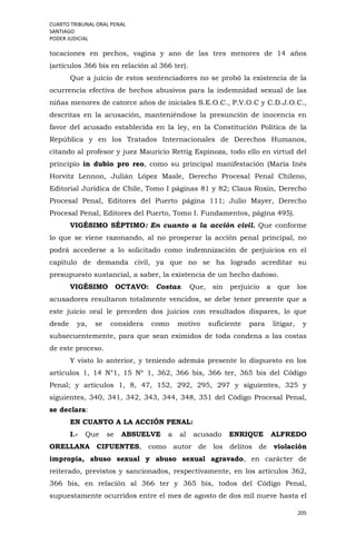 CUARTO TRIBUNAL ORAL PENAL
SANTIAGO
PODER JUDICIAL
205
tocaciones en pechos, vagina y ano de las tres menores de 14 años
(artículos 366 bis en relación al 366 ter).
Que a juicio de estos sentenciadores no se probó la existencia de la
ocurrencia efectiva de hechos abusivos para la indemnidad sexual de las
niñas menores de catorce años de iniciales S.E.O.C., P.V.O.C y C.D.J.O.C.,
descritas en la acusación, manteniéndose la presunción de inocencia en
favor del acusado establecida en la ley, en la Constitución Política de la
República y en los Tratados Internacionales de Derechos Humanos,
citando al profesor y juez Mauricio Rettig Espinoza, todo ello en virtud del
principio in dubio pro reo, como su principal manifestación (María Inés
Horvitz Lennon, Julián López Masle, Derecho Procesal Penal Chileno,
Editorial Jurídica de Chile, Tomo I páginas 81 y 82; Claus Roxin, Derecho
Procesal Penal, Editores del Puerto página 111; Julio Mayer, Derecho
Procesal Penal, Editores del Puerto, Tomo I. Fundamentos, página 495).
VIGÉSIMO SÉPTIMO: En cuanto a la acción civil. Que conforme
lo que se viene razonando, al no prosperar la acción penal principal, no
podrá accederse a lo solicitado como indemnización de perjuicios en el
capítulo de demanda civil, ya que no se ha logrado acreditar su
presupuesto sustancial, a saber, la existencia de un hecho dañoso.
VIGÉSIMO OCTAVO: Costas. Que, sin perjuicio a que los
acusadores resultaron totalmente vencidos, se debe tener presente que a
este juicio oral le preceden dos juicios con resultados dispares, lo que
desde ya, se considera como motivo suficiente para litigar, y
subsecuentemente, para que sean eximidos de toda condena a las costas
de este proceso.
Y visto lo anterior, y teniendo además presente lo dispuesto en los
artículos 1, 14 N°1, 15 Nº 1, 362, 366 bis, 366 ter, 365 bis del Código
Penal; y artículos 1, 8, 47, 152, 292, 295, 297 y siguientes, 325 y
siguientes, 340, 341, 342, 343, 344, 348, 351 del Código Procesal Penal,
se declara:
EN CUANTO A LA ACCIÓN PENAL:
I.- Que se ABSUELVE a al acusado ENRIQUE ALFREDO
ORELLANA CIFUENTES, como autor de los delitos de violación
impropia, abuso sexual y abuso sexual agravado, en carácter de
reiterado, previstos y sancionados, respectivamente, en los artículos 362,
366 bis, en relación al 366 ter y 365 bis, todos del Código Penal,
supuestamente ocurridos entre el mes de agosto de dos mil nueve hasta el
 