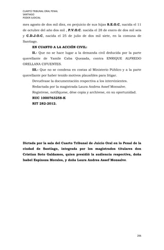 CUARTO TRIBUNAL ORAL PENAL
SANTIAGO
PODER JUDICIAL
206
mes agosto de dos mil diez, en perjuicio de sus hijas S.E.O.C, nacida el 11
de octubre del año dos mil , P.V.O.C. nacida el 28 de enero de dos mil seis
y C.D.J.O.C, nacida el 25 de julio de dos mil siete, en la comuna de
Santiago.
EN CUANTO A LA ACCIÓN CIVIL:
II.- Que no se hace lugar a la demanda civil deducida por la parte
querellante de Yamile Caba Quezada, contra ENRIQUE ALFREDO
ORELLANA CIFUENTES.
III.- Que no se condena en costas al Ministerio Público y a la parte
querellante por haber tenido motivos plausibles para litigar.
Devuélvase la documentación respectiva a los intervinientes.
Redactada por la magistrada Laura Andrea Assef Monsalve.
Regístrese, notifíquese, dése copia y archívese, en su oportunidad.
RUC 1000763258-K
RIT 282-2012.
Dictada por la sala del Cuarto Tribunal de Juicio Oral en lo Penal de la
ciudad de Santiago, integrada por los magistrados titulares don
Cristian Soto Galdames, quien presidió la audiencia respectiva, doña
Isabel Espinoza Morales, y doña Laura Andrea Assef Monsalve.
 