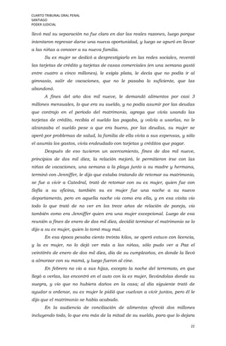 CUARTO TRIBUNAL ORAL PENAL
SANTIAGO
PODER JUDICIAL
22
llevó mal su separación no fue claro en dar las reales razones, luego porque
intentaron regresar darse una nueva oportunidad, y luego se apuró en llevar
a las niñas a conocer a su nueva familia.
Su ex mujer se dedicó a desprestigiarlo en las redes sociales, reventó
las tarjetas de crédito y tarjetas de casas comerciales (en una semana gastó
entre cuatro a cinco millones), le exigía plata, le decía que no podía ir al
gimnasio, salir de vacaciones, que no le pasaba lo suficiente, que las
abandonó.
A fines del año dos mil nueve, le demandó alimentos por casi 3
millones mensuales, lo que era su sueldo, y no podía asumir por las deudas
que contrajo en el período del matrimonio, agrega que vivía usando las
tarjetas de crédito, recibía el sueldo las pagaba, y volvía a usarlas, no le
alcanzaba el sueldo pese a que era bueno, por las deudas, su mujer se
operó por problemas de salud, la familia de ella vivía a sus expensas, y sólo
el asumía los gastos, vivía endeudado con tarjetas y créditos que pagar.
Después de eso tuvieron un acercamiento, fines de dos mil nueve,
principios de dos mil diez, la relación mejoró, le permitieron irse con las
niñas de vacaciones, una semana a la playa junto a su madre y hermana,
terminó con Jenniffer, le dijo que estaba tratando de retomar su matrimonio,
se fue a vivir a Catedral, trató de retomar con su ex mujer, quien fue con
Sofía a su oficina, también su ex mujer fue una noche a su nuevo
departamento, pero en aquella noche vio como era ella, y en esa visita vio
todo lo que trató de no ver en los trece años de relación de pareja, vio
también como era Jenniffer quien era una mujer excepcional. Luego de esa
reunión a fines de enero de dos mil diez, decidió terminar el matrimonio se lo
dijo a su ex mujer, quien lo tomó muy mal.
En esa época pesaba ciento treinta kilos, se operó estuvo con licencia,
y la ex mujer, no lo dejó ver más a las niñas, sólo pudo ver a Paz el
veintitrés de enero de dos mil diez, día de su cumpleaños, en donde la llevó
a almorzar con su mamá, y luego fueron al cine.
En febrero no vio a sus hijas, excepto la noche del terremoto, en que
llegó a verlas, las encontró en el auto con la ex mujer, llevándolas donde su
suegra, y vio que no hubiera daños en la casa; al día siguiente trató de
ayudar a ordenar, su ex mujer le pidió que vuelvan a vivir juntos, pero él le
dijo que el matrimonio se había acabado.
En la audiencia de conciliación de alimentos ofreció dos millones
incluyendo todo, lo que era más de la mitad de su sueldo, para que lo dejara
 