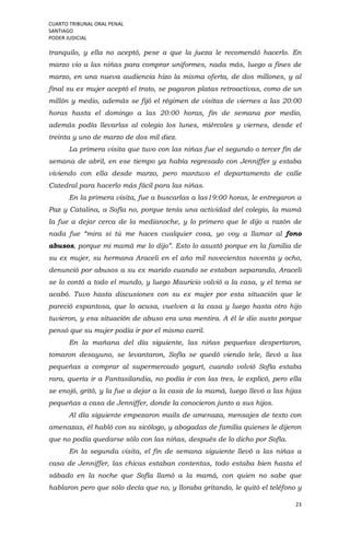 CUARTO TRIBUNAL ORAL PENAL
SANTIAGO
PODER JUDICIAL
23
tranquilo, y ella no aceptó, pese a que la jueza le recomendó hacerlo. En
marzo vio a las niñas para comprar uniformes, nada más, luego a fines de
marzo, en una nueva audiencia hizo la misma oferta, de dos millones, y al
final su ex mujer aceptó el trato, se pagaron platas retroactivas, como de un
millón y medio, además se fijó el régimen de visitas de viernes a las 20:00
horas hasta el domingo a las 20:00 horas, fin de semana por medio,
además podía llevarlas al colegio los lunes, miércoles y viernes, desde el
treinta y uno de marzo de dos mil diez.
La primera visita que tuvo con las niñas fue el segundo o tercer fin de
semana de abril, en ese tiempo ya había regresado con Jenniffer y estaba
viviendo con ella desde marzo, pero mantuvo el departamento de calle
Catedral para hacerlo más fácil para las niñas.
En la primera visita, fue a buscarlas a las19:00 horas, le entregaron a
Paz y Catalina, a Sofía no, porque tenía una actividad del colegio, la mamá
la fue a dejar cerca de la medianoche, y lo primero que le dijo a razón de
nada fue “mira si tú me haces cualquier cosa, yo voy a llamar al fono
abusos, porque mi mamá me lo dijo”. Esto lo asustó porque en la familia de
su ex mujer, su hermana Araceli en el año mil novecientos noventa y ocho,
denunció por abusos a su ex marido cuando se estaban separando, Araceli
se lo contó a todo el mundo, y luego Mauricio volvió a la casa, y el tema se
acabó. Tuvo hasta discusiones con su ex mujer por esta situación que le
pareció espantosa, que lo acusa, vuelven a la casa y luego hasta otro hijo
tuvieron, y esa situación de abuso era una mentira. A él le dio susto porque
pensó que su mujer podía ir por el mismo carril.
En la mañana del día siguiente, las niñas pequeñas despertaron,
tomaron desayuno, se levantaron, Sofía se quedó viendo tele, llevó a las
pequeñas a comprar al supermercado yogurt, cuando volvió Sofía estaba
rara, quería ir a Fantasilandia, no podía ir con las tres, le explicó, pero ella
se enojó, gritó, y la fue a dejar a la casa de la mamá, luego llevó a las hijas
pequeñas a casa de Jenniffer, donde la conocieron junto a sus hijos.
Al día siguiente empezaron mails de amenaza, mensajes de texto con
amenazas, él habló con su sicólogo, y abogadas de familia quienes le dijeron
que no podía quedarse sólo con las niñas, después de lo dicho por Sofía.
En la segunda visita, el fin de semana siguiente llevó a las niñas a
casa de Jenniffer, las chicas estaban contentas, todo estaba bien hasta el
sábado en la noche que Sofía llamó a la mamá, con quien no sabe que
hablaron pero que sólo decía que no, y lloraba gritando, le quitó el teléfono y
 