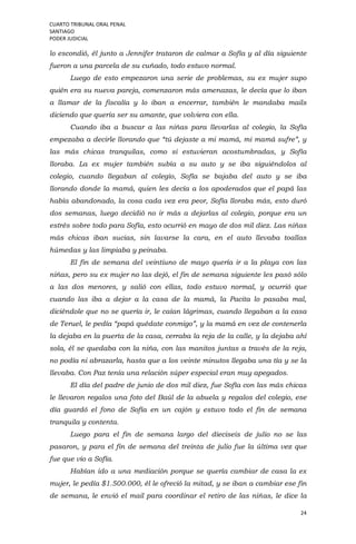 CUARTO TRIBUNAL ORAL PENAL
SANTIAGO
PODER JUDICIAL
24
lo escondió, él junto a Jennifer trataron de calmar a Sofía y al día siguiente
fueron a una parcela de su cuñado, todo estuvo normal.
Luego de esto empezaron una serie de problemas, su ex mujer supo
quién era su nueva pareja, comenzaron más amenazas, le decía que lo iban
a llamar de la fiscalía y lo iban a encerrar, también le mandaba mails
diciendo que quería ser su amante, que volviera con ella.
Cuando iba a buscar a las niñas para llevarlas al colegio, la Sofía
empezaba a decirle llorando que “tú dejaste a mi mamá, mi mamá sufre”, y
las más chicas tranquilas, como si estuvieran acostumbradas, y Sofía
lloraba. La ex mujer también subía a su auto y se iba siguiéndolos al
colegio, cuando llegaban al colegio, Sofía se bajaba del auto y se iba
llorando donde la mamá, quien les decía a los apoderados que el papá las
había abandonado, la cosa cada vez era peor, Sofía lloraba más, esto duró
dos semanas, luego decidió no ir más a dejarlas al colegio, porque era un
estrés sobre todo para Sofía, esto ocurrió en mayo de dos mil diez. Las niñas
más chicas iban sucias, sin lavarse la cara, en el auto llevaba toallas
húmedas y las limpiaba y peinaba.
El fin de semana del veintiuno de mayo quería ir a la playa con las
niñas, pero su ex mujer no las dejó, el fin de semana siguiente les pasó sólo
a las dos menores, y salió con ellas, todo estuvo normal, y ocurrió que
cuando las iba a dejar a la casa de la mamá, la Pacita lo pasaba mal,
diciéndole que no se quería ir, le caían lágrimas, cuando llegaban a la casa
de Teruel, le pedía “papá quédate conmigo”, y la mamá en vez de contenerla
la dejaba en la puerta de la casa, cerraba la reja de la calle, y la dejaba ahí
sola, él se quedaba con la niña, con las manitos juntas a través de la reja,
no podía ni abrazarla, hasta que a los veinte minutos llegaba una tía y se la
llevaba. Con Paz tenía una relación súper especial eran muy apegados.
El día del padre de junio de dos mil diez, fue Sofía con las más chicas
le llevaron regalos una foto del Baúl de la abuela y regalos del colegio, ese
día guardó el fono de Sofía en un cajón y estuvo todo el fin de semana
tranquila y contenta.
Luego para el fin de semana largo del dieciseis de julio no se las
pasaron, y para el fin de semana del treinta de julio fue la última vez que
fue que vio a Sofía.
Habían ido a una mediación porque se quería cambiar de casa la ex
mujer, le pedía $1.500.000, él le ofreció la mitad, y se iban a cambiar ese fin
de semana, le envió el mail para coordinar el retiro de las niñas, le dice la
 