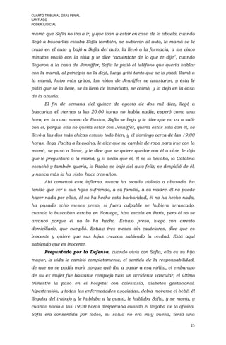 CUARTO TRIBUNAL ORAL PENAL
SANTIAGO
PODER JUDICIAL
25
mamá que Sofía no iba a ir, y que iban a estar en casa de la abuela, cuando
llegó a buscarlas estaba Sofía también, se subieron al auto, la mamá se le
cruzó en el auto y bajó a Sofía del auto, la llevó a la farmacia, a los cinco
minutos volvió con la niña y le dice “acuérdate de lo que te dije”, cuando
llegaron a la casa de Jenniffer, Sofía le pidió el teléfono que quería hablar
con la mamá, al principio no la dejó, luego gritó tanto que se lo pasó, llamó a
la mamá, hubo más gritos, los niños de Jenniffer se asustaron, y ésta le
pidió que se la lleve, se la llevó de inmediato, se calmó, y la dejó en la casa
de la abuela.
El fin de semana del quince de agosto de dos mil diez, llegó a
buscarlas el viernes a las 20:00 horas no había nadie, esperó como una
hora, en la casa nueva de Bustos, Sofía se baja y le dice que no va a salir
con él, porque ella no quería estar con Jenniffer, quería estar sola con él, se
llevó a las dos más chicas estuvo todo bien, y el domingo cerca de las 19:00
horas, llega Pacita a la cocina, le dice que se cambie de ropa para irse con la
mamá, se puso a llorar, y le dice que se quiere quedar con él a vivir, le dijo
que le preguntara a la mamá, y si decía que sí, él se la llevaba, la Catalina
escuchó y también quería, la Pacita se bajó del auto feliz, se despidió de él,
y nunca más la ha visto, hace tres años.
Ahí comenzó este infierno, nunca ha tocado violado o abusado, ha
tenido que ver a sus hijas sufriendo, a su familia, a su madre, él no puede
hacer nada por ellas, él no ha hecho esta barbaridad, él no ha hecho nada,
ha pasado ocho meses preso, si fuera culpable se hubiera arrancado,
cuando lo buscaban estaba en Noruega, hizo escala en París, pero él no se
arrancó porque él no lo ha hecho. Estuvo preso, luego con arresto
domiciliario, que cumplió. Estuvo tres meses sin cautelares, dice que es
inocente y quiere que sus hijas crezcan sabiendo la verdad. Está aquí
sabiendo que es inocente.
Preguntado por la Defensa, cuando vivía con Sofía, ella es su hija
mayor, la vida le cambió completamente, el sentido de la responsabilidad,
de que no se podía morir porque qué iba a pasar a esa niñita, el embarazo
de su ex mujer fue bastante complejo tuvo un accidente vascular, el último
trimestre la pasó en el hospital con colestasia, diabetes gestacional,
hipertensión, y todas las enfermedades asociadas, debía moverse el bebé, él
llegaba del trabajo y le hablaba a la guata, le hablaba Sofía, y se movía, y
cuando nació a las 19:30 horas despertaba cuando él llegaba de la oficina.
Sofía era consentida por todos, su salud no era muy buena, tenía una
 