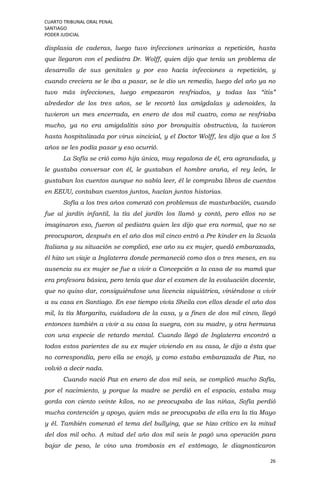CUARTO TRIBUNAL ORAL PENAL
SANTIAGO
PODER JUDICIAL
26
displasia de caderas, luego tuvo infecciones urinarias a repetición, hasta
que llegaron con el pediatra Dr. Wolff, quien dijo que tenía un problema de
desarrollo de sus genitales y por eso hacía infecciones a repetición, y
cuando creciera se le iba a pasar, se le dio un remedio, luego del año ya no
tuvo más infecciones, luego empezaron resfriados, y todas las “itis”
alrededor de los tres años, se le recortó las amígdalas y adenoides, la
tuvieron un mes encerrada, en enero de dos mil cuatro, como se resfriaba
mucho, ya no era amigdalitis sino por bronquitis obstructiva, la tuvieron
hasta hospitalizada por virus sincicial, y el Doctor Wolff, les dijo que a los 5
años se les podía pasar y eso ocurrió.
La Sofía se crió como hija única, muy regalona de él, era agrandada, y
le gustaba conversar con él, le gustaban el hombre araña, el rey león, le
gustaban los cuentos aunque no sabía leer, él le compraba libros de cuentos
en EEUU, contaban cuentos juntos, hacían juntos historias.
Sofía a los tres años comenzó con problemas de masturbación, cuando
fue al jardín infantil, la tía del jardín los llamó y contó, pero ellos no se
imaginaron eso, fueron al pediatra quien les dijo que era normal, que no se
preocuparon, después en el año dos mil cinco entró a Pre kinder en la Scuola
Italiana y su situación se complicó, ese año su ex mujer, quedó embarazada,
él hizo un viaje a Inglaterra donde permaneció como dos o tres meses, en su
ausencia su ex mujer se fue a vivir a Concepción a la casa de su mamá que
era profesora básica, pero tenía que dar el examen de la evaluación docente,
que no quiso dar, consiguiéndose una licencia siquiátrica, viniéndose a vivir
a su casa en Santiago. En ese tiempo vivía Sheila con ellos desde el año dos
mil, la tía Margarita, cuidadora de la casa, y a fines de dos mil cinco, llegó
entonces también a vivir a su casa la suegra, con su madre, y otra hermana
con una especie de retardo mental. Cuando llegó de Inglaterra encontró a
todos estos parientes de su ex mujer viviendo en su casa, le dijo a ésta que
no correspondía, pero ella se enojó, y como estaba embarazada de Paz, no
volvió a decir nada.
Cuando nació Paz en enero de dos mil seis, se complicó mucho Sofía,
por el nacimiento, y porque la madre se perdió en el espacio, estaba muy
gorda con ciento veinte kilos, no se preocupaba de las niñas, Sofía perdió
mucha contención y apoyo, quien más se preocupaba de ella era la tía Mayo
y él. También comenzó el tema del bullying, que se hizo crítico en la mitad
del dos mil ocho. A mitad del año dos mil seis le pagó una operación para
bajar de peso, le vino una trombosis en el estómago, le diagnosticaron
 