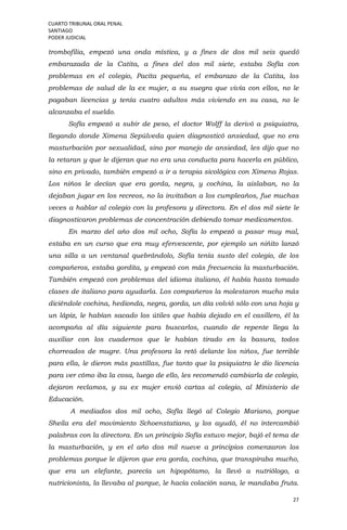 CUARTO TRIBUNAL ORAL PENAL
SANTIAGO
PODER JUDICIAL
27
trombofilia, empezó una onda mística, y a fines de dos mil seis quedó
embarazada de la Catita, a fines del dos mil siete, estaba Sofía con
problemas en el colegio, Pacita pequeña, el embarazo de la Catita, los
problemas de salud de la ex mujer, a su suegra que vivía con ellos, no le
pagaban licencias y tenía cuatro adultos más viviendo en su casa, no le
alcanzaba el sueldo.
Sofía empezó a subir de peso, el doctor Wolff la derivó a psiquiatra,
llegando donde Ximena Sepúlveda quien diagnosticó ansiedad, que no era
masturbación por sexualidad, sino por manejo de ansiedad, les dijo que no
la retaran y que le dijeran que no era una conducta para hacerla en público,
sino en privado, también empezó a ir a terapia sicológica con Ximena Rojas.
Los niños le decían que era gorda, negra, y cochina, la aislaban, no la
dejaban jugar en los recreos, no la invitaban a los cumpleaños, fue muchas
veces a hablar al colegio con la profesora y directora. En el dos mil siete le
diagnosticaron problemas de concentración debiendo tomar medicamentos.
En marzo del año dos mil ocho, Sofía lo empezó a pasar muy mal,
estaba en un curso que era muy efervescente, por ejemplo un niñito lanzó
una silla a un ventanal quebrándolo, Sofía tenía susto del colegio, de los
compañeros, estaba gordita, y empezó con más frecuencia la masturbación.
También empezó con problemas del idioma italiano, él había hasta tomado
clases de italiano para ayudarla. Los compañeros la molestaron mucho más
diciéndole cochina, hedionda, negra, gorda, un día volvió sólo con una hoja y
un lápiz, le habían sacado los útiles que había dejado en el casillero, él la
acompaña al día siguiente para buscarlos, cuando de repente llega la
auxiliar con los cuadernos que le habían tirado en la basura, todos
chorreados de mugre. Una profesora la retó delante los niños, fue terrible
para ella, le dieron más pastillas, fue tanto que la psiquiatra le dio licencia
para ver cómo iba la cosa, luego de ello, les recomendó cambiarla de colegio,
dejaron reclamos, y su ex mujer envió cartas al colegio, al Ministerio de
Educación.
A mediados dos mil ocho, Sofía llegó al Colegio Mariano, porque
Sheila era del movimiento Schoenstatiano, y los ayudó, él no intercambió
palabras con la directora. En un principio Sofía estuvo mejor, bajó el tema de
la masturbación, y en el año dos mil nueve a principios comenzaron los
problemas porque le dijeron que era gorda, cochina, que transpiraba mucho,
que era un elefante, parecía un hipopótamo, la llevó a nutriólogo, a
nutricionista, la llevaba al parque, le hacía colación sana, le mandaba fruta.
 