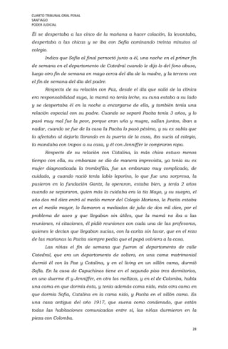 CUARTO TRIBUNAL ORAL PENAL
SANTIAGO
PODER JUDICIAL
28
Él se despertaba a las cinco de la mañana a hacer colación, la levantaba,
despertaba a las chicas y se iba con Sofía caminando treinta minutos al
colegio.
Indica que Sofía al final pernoctó junto a él, una noche en el primer fin
de semana en el departamento de Catedral cuando le dijo lo del fono abuso,
luego otro fin de semana en mayo cerca del día de la madre, y la tercera vez
el fin de semana del día del padre.
Respecto de su relación con Paz, desde el día que salió de la clínica
era responsabilidad suya, la mamá no tenía leche, su cuna estaba a su lado
y se despertaba él en la noche a encargarse de ella, y también tenía una
relación especial con su padre. Cuando se separó Pacita tenía 3 años, y lo
pasó muy mal fue la peor, porque eran uña y mugre, salían juntos, iban a
nadar, cuando se fue de la casa la Pacita lo pasó pésimo, y su ex sabía que
la afectaba al dejarla llorando en la puerta de la casa, iba sucia al colegio,
la mandaba con trapos a su casa, y él con Jenniffer le compraron ropa.
Respecto de su relación con Catalina, la más chica estuvo menos
tiempo con ella, su embarazo se dio de manera imprevista, ya tenía su ex
mujer diagnosticada la trombofilia, fue un embarazo muy complicado, de
cuidado, y cuando nació tenía labio leporino, lo que fue una sorpresa, la
pusieron en la fundación Gantz, la operaron, estaba bien, y tenía 2 años
cuando se separaron, quien más la cuidaba era la tía Mayo, y su suegra, el
año dos mil diez entró al medio menor del Colegio Mariano, la Pacita estaba
en el medio mayor, lo llamaron a mediados de julio de dos mil diez, por el
problema de aseo y que llegaban sin útiles, que la mamá no iba a las
reuniones, ni citaciones, él pidió reuniones con cada una de las profesoras,
quienes le decían que llegaban sucias, con la carita sin lavar, que en el rezo
de las mañanas la Pacita siempre pedía que el papá volviera a la casa.
Las niñas el fin de semana que fueron al departamento de calle
Catedral, que era un departamento de soltero, en una cama matrimonial
durmió él con la Paz y Catalina, y en el living en un sillón cama, durmió
Sofía. En la casa de Capuchinos tiene en el segundo piso tres dormitorios,
en uno duerme él y Jenniffer, en otro los mellizos, y en el de Colomba, había
una cama en que dormía ésta, y tenía además cama nido, más otra cama en
que dormía Sofía, Catalina en la cama nido, y Pacita en el sillón cama. Es
una casa antigua del año 1917, que suena como condenado, que están
todas las habitaciones comunicadas entre sí, las niñas durmieron en la
pieza con Colomba.
 