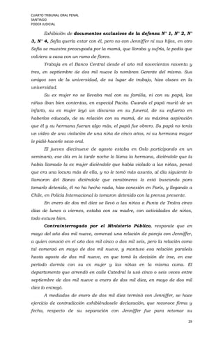 CUARTO TRIBUNAL ORAL PENAL
SANTIAGO
PODER JUDICIAL
29
Exhibición de documentos exclusivos de la defensa N° 1, N° 2, N°
3, N° 4, Sofía quería estar con él, pero no con Jenniffer ni sus hijos, en otro
Sofía se muestra preocupada por la mamá, que lloraba y sufría, le pedía que
volviera a casa con un ramo de flores.
Trabaja en el Banco Central desde el año mil novecientos noventa y
tres, en septiembre de dos mil nueve lo nombran Gerente del mismo. Sus
amigos son de la universidad, de su lugar de trabajo, hizo clases en la
universidad.
Su ex mujer no se llevaba mal con su familia, ni con su papá, las
niñas iban bien contentas, en especial Pacita. Cuando el papá murió de un
infarto, su ex mujer leyó un discurso en su funeral, de su esfuerzo en
haberlos educado, de su relación con su mamá, de su máxima aspiración
que él y su hermana fueran algo más, el papá fue obrero. Su papá no tenía
un video de una violación de una niña de cinco años, ni su hermana mayor
le pidió hacerle sexo oral.
El jueves diecinueve de agosto estaba en Oslo participando en un
seminario, ese día en la tarde noche lo llama la hermana, diciéndole que la
había llamado la ex mujer diciéndole que había violado a las niñas, pensó
que era una locura más de ella, y no le tomó más asunto, al día siguiente lo
llamaron del Banco diciéndole que carabineros lo está buscando para
tomarlo detenido, él no ha hecho nada, hizo conexión en París, y llegando a
Chile, en Policía Internacional lo tomaron detenido con la prensa presente.
En enero de dos mil diez se llevó a las niñas a Punta de Tralca cinco
días de lunes a viernes, estaba con su madre, con actividades de niños,
todo estuvo bien.
Contrainterrogado por el Ministerio Público, responde que en
mayo del año dos mil nueve, comenzó una relación de pareja con Jenniffer,
a quien conoció en el año dos mil cinco o dos mil seis, pero la relación como
tal comenzó en mayo de dos mil nueve, y mantuvo esa relación paralela
hasta agosto de dos mil nueve, en que tomó la decisión de irse, en ese
período dormía con su ex mujer y las niñas en la misma cama. El
departamento que arrendó en calle Catedral lo usó cinco o seis veces entre
septiembre de dos mil nueve a enero de dos mil diez, en mayo de dos mil
diez lo entregó.
A mediados de enero de dos mil diez terminó con Jenniffer, se hace
ejercicio de contradicción exhibiéndosele declaración, que reconoce firma y
fecha, respecto de su separación con Jenniffer fue para retomar su
 
