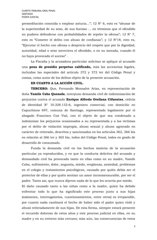 CUARTO TRIBUNAL ORAL PENAL
SANTIAGO
PODER JUDICIAL
3
premeditación conocida o emplear astucia…”; 12 N° 6, esto es “abusar de
la superioridad de su sexo, de sus fuerzas … en términos que el ofendido
no pudiera defenderse con probabilidades de repeler la ofensa”; 12 N° 7,
esto es “Cometer el delito con abuso de confianza”; y 12 N°18, esto es,
“Ejecutar el hecho con ofensa o desprecio del respeto que por la dignidad,
autoridad, edad o sexo mereciera el ofendido, o en su morada, cuando él
no haya provocado el suceso” .
La Fiscalía y la acusadora particular solicitan se aplique al acusado
una pena de presidio perpetuo calificado, más las accesorias legales,
incluidas las especiales del artículo 372 y 372 ter del Código Penal y
costas, como autor de los delitos objeto de la presente acusación.
EN CUANTO A LA ACCIÓN CIVIL.
TERCERO: Que, Fernando Monsalve Arias, en representación de
doña Yamile Caba Quezada, interpuso demanda civil de indemnización de
perjuicios contra el acusado Enrique Alfredo Orellana Cifuentes, cédula
de identidad N° 10.328.132-6, ingeniero comercial, con domicilio en
Capuchinos 697, comuna de Santiago, representado legalmente por el
abogado Francisco Cox Vial, con el objeto de que sea condenado a
indemnizar los perjuicios ocasionados a su representada y a las víctimas
por el delito de violación impropia, abuso sexual y abuso agravado en
carácter de reiterado, descritos y sancionados en los artículos 362, 366 bis
en relación al 366 ter y 365 bis, todos del Código Penal, todos en grado de
desarrollo de consumado.
Funda la demanda civil en los hechos materia de la acusación
particular ya reproducidos, y en que la conducta delictiva del acusado y
demandado civil ha provocado tanto en ellas como en su madre, Yamile
Caba, sufrimiento, dolor, angustia, miedo, vergüenza, ansiedad, problemas
en el colegio y tratamientos psicológicos, causado por quién debía ser el
protector de ellas y por quién sentían un amor inconmensurable, por ser el
padre. Tanto así, que nunca dijeron nada de lo que les ocurría por miedo.
El daño causado tanto a las niñas como a la madre, quien ha debido
enfrentar todo lo que ha significado este proceso junto a sus hijas
(exámenes, interrogatorios, cuestionamientos, entre otros) es irreparable,
por cuanto nada cambiará el hecho de haber sido el padre quien violó y
abusó reiteradamente de sus hijas. De esta forma, siempre estará presente
el recuerdo doloroso de estos años y este proceso judicial en ellas, en su
madre y en su entorno más cercano; más aún, las consecuencias de estos
 