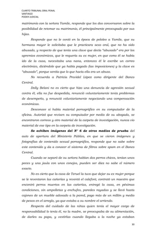 CUARTO TRIBUNAL ORAL PENAL
SANTIAGO
PODER JUDICIAL
30
matrimonio con la señora Yamile, responde que los dos conversaron sobre la
posibilidad de retomar su matrimonio, él principalmente preocupado por sus
hijas.
Responde que no le contó en la época de pololeo a Yamile, que su
hermana mayor le solicitaba que le practicara sexo oral, que no ha sido
abusado, y respecto de que tenía una clave que decía “abusado” era por los
apremios económicos, que le requería su ex mujer, en que como él se había
ido de la casa, necesitaba una nana, entonces él le escribe un correo
electrónico, diciéndole que ya había pagado (las imposiciones) y la clave es
“abusado”, porque sentía que lo que hacía ella era un abuso.
No recuerda a Patricia Providel López como dirigente del Banco
Central.
Dolly Belani no es cierto que hizo una denuncia de agresión sexual
contra él, ella no fue despedida, renunció voluntariamente tenía problemas
de desempeño, y renunció voluntariamente negociando una compensación
económicas.
Desconoce si había material pornográfico en su computador de la
oficina. Autorizó que revisen su computador por medio de su abogado, se
encontraron correos y otro material de la carpeta de investigación, nunca vio
material de ese tipo en la carpeta de investigación.
Se exhiben imágenes del N° 6 de otros medios de prueba del
auto de apertura del Ministerio Público, en que se vieron imágenes y
fotografías de contenido sexual pornográfico, responde que no sabe sobre
este contenido y da a conocer el sistema de filtros sobre spam en el Banco
Central.
Cuando se separó de su señora habían dos perros chicos, tenían unos
peces y una jaula con unos conejos, pueden ser diez no sabe el número
exacto.
No es cierto que la casa de Teruel la tuvo que dejar su ex mujer porque
se le reventaron las cañerías y reventó el calefont, contrató un maestro que
encontró perros muertos en las cañerías, entregó la casa, en pésimas
condiciones, sin ampolletas y enchufes, paredes rayadas y se llevó hasta
cajones de un mueble adosado a la pared, pago más de un millón y medio
de pesos en el arreglo, ya que estaba a su nombre el arriendo.
Respecto del cuidado de las niñas quien tenía el mayor cargo de
responsabilidad lo tenía él, no la madre, se preocupaba de su alimentación,
de darles su papa, y vestirlas cuando llegaba a la noche ya estaban
 