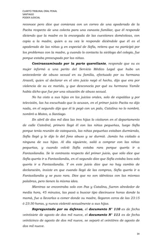 CUARTO TRIBUNAL ORAL PENAL
SANTIAGO
PODER JUDICIAL
34
reconoce pero dice que comienza con un correo de una apoderado de la
Pacita respecto de una colecta para una canasta familiar, que él responde
diciendo que la madre es la encargada de las cuestiones domésticas, con
copia a la madre, quien a su vez le responde diciéndole que él es el
apoderado de las niñas y en especial de Sofía, reitera que no participó por
los problemas con la madre, y cuando lo contacta la sicóloga del colegio, fue
porque estaba preocupado por las niñas.
Contraexaminado por la parte querellante, responde que su ex
mujer informó a una perito del Servicio Médico Legal que hubo un
antecedente de abuso sexual en su familia, efectuado por su hermana
Araceli, quien al declarar en el otro juicio negó el hecho, dijo que era por
violencia de su ex marido, y que desconocía por qué su hermana Yamile
había dicho que fue por una situación de abuso sexual.
No ha visto a sus hijas en los juicios orales, solo de espaldas y por
televisión, las ha escuchado que lo acusan, en el primer juicio Pacita no dijo
nada, en el segundo dijo que él le pegó con un palo, Catalina no lo nombró,
nombró a Mateo, a Santiago.
En abril de dos mil diez las tres hijas lo visitaron en el departamento
de calle Catedral, primero llegó él con las niñas pequeñas, luego Sofía
porque tenía reunión de catequesis, las niñas pequeñas estaban durmiendo,
Sofía llegó y le dijo lo del fono abuso y se durmió. Jamás ha violado a
ninguna de sus hijas. Al día siguiente, salió a comprar con las niñas
pequeñas, y cuando volvió Sofía estaba rara porque quería ir a
Fantasilandia. Se le contrasta respecto del primer juicio, que sólo dice que
Sofía quería ir a Fantasilandia, en el segundo dice que Sofía estaba loca solo
quería ir a Fantasilandia. Y en este juicio dice que no hay cambio de
declaración, insiste en que cuando llegó de las compras, Sofía quería ir a
Fantasilandia y se puso rara. Dice que no son idénticas con las mismas
palabras, pero tienen la misma idea.
Mientras se encontraba solo con Paz y Catalina, fueron alrededor de
media hora, 45 minutos, las pasó a buscar tipo diecinueve horas donde la
mamá, fue a llevarlas a comer donde su madre, llegaron cerca de las 23:15
ó 23:30 horas, y nunca violentó sexualmente a sus hijas.
Repreguntado por su defensa, el documento N° 110 es de fecha
veintisiete de agosto de dos mil nueve, el documento N° 111 es de fecha
veinticinco de agosto de dos mil nueve, se separó el veintitres de agosto de
dos mil nueve.
 