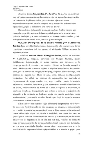 CUARTO TRIBUNAL ORAL PENAL
SANTIAGO
PODER JUDICIAL
35
Respecto de los documentos N° 18 y 19 de 12 y 13 de noviembre de
dos mil nueve, dan cuenta que la madre le informa de que hay una reunión
de catequesis, le pide que asista, y coopere con algo para comer,
respondiendo él que no asistirá después de lo mal que ha hablado a los
apoderados, y que le depositará una suma de dinero”.
Haciendo uso del derecho a señalar palabras finales, expone que
nunca ha cometido ninguna de las atrocidades que se le achacan, que
quiere a sus hijas, que siempre les envía un beso de buenas noches, y que
aunque nunca las vuelva a ver, las va a querer siempre.
OCTAVO: Descripción de la prueba rendida por el Ministerio
Público. Para acreditar los hechos de la acusación y la concurrencia de los
requisitos normativos del tipo penal, el Ministerio Público presentó la
siguiente prueba:
1.- Declara Paulina Fabiola Rodríguez Barrios, cédula de identidad
N° 9.258.499-2, religiosa, directora del Colegio Mariano, quien
debidamente juramentada en suma expone, que pertenece a la
congregación de Schoenstatt, su nombre religioso es Daniela, conoció a
Sofía Orellana Caba, la familia ingresó el segundo semestre del año dos mil
ocho, por un cambio de colegio por bullying, sugerido por su sicóloga, este
proceso de ingreso fue difícil, la niña venía dañada sicológicamente
tratándose, fue difícil su proceso de adaptación, fue derivada al
departamento de apoyo escolar, era muy retraída, tímida, le costaba
expresarse, se notaba muy triste, y que se comenzó a masturbar en la sala
de clases, reiteradamente se movía en la silla y se ponía a transpirar, la
profesora trataba de tranquilizarla que se lave la cara, se le adjudicó esta
situación a la conducta de bullying, venía con mucha ansiedad, comía
ansiosamente, transpiraba mucho. Desde que llegó la segunda semana
comenzó con la masturbación.
En el año dos mil nueve se logró contener y adaptar más en el curso,
de a poco se fue integrando, se hizo un grupo de amigas, se veía contenta
en el patio, la masturbación continuó pero se hizo menor, a fines dos mil
nueve volvió con mayor frecuencia y ansiedad, sus notas las bajó, se
preocuparon tomaron contacto con la familia, y se enteraron por la mamá
del proceso de separación, en el año dos mil diez, continuó la conducta
muy permanentemente, la hermana Isidora tomó contacto con la familia,
se veía muy angustiada, lloraba, estaba triste, comenzaron una serie de
entrevistas del departamento de apoyo escolar a la mama al papá, para
 