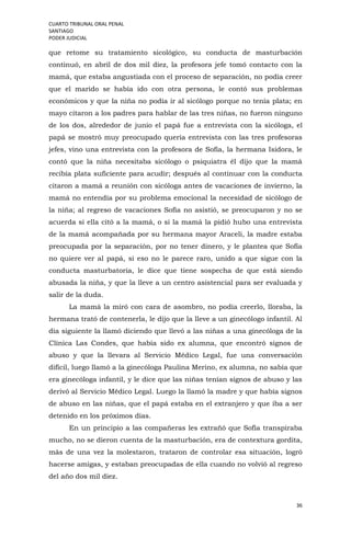 CUARTO TRIBUNAL ORAL PENAL
SANTIAGO
PODER JUDICIAL
36
que retome su tratamiento sicológico, su conducta de masturbación
continuó, en abril de dos mil diez, la profesora jefe tomó contacto con la
mamá, que estaba angustiada con el proceso de separación, no podía creer
que el marido se había ido con otra persona, le contó sus problemas
económicos y que la niña no podía ir al sicólogo porque no tenía plata; en
mayo citaron a los padres para hablar de las tres niñas, no fueron ninguno
de los dos, alrededor de junio el papá fue a entrevista con la sicóloga, el
papá se mostró muy preocupado quería entrevista con las tres profesoras
jefes, vino una entrevista con la profesora de Sofía, la hermana Isidora, le
contó que la niña necesitaba sicólogo o psiquiatra él dijo que la mamá
recibía plata suficiente para acudir; después al continuar con la conducta
citaron a mamá a reunión con sicóloga antes de vacaciones de invierno, la
mamá no entendía por su problema emocional la necesidad de sicólogo de
la niña; al regreso de vacaciones Sofía no asistió, se preocuparon y no se
acuerda si ella citó a la mamá, o si la mamá la pidió hubo una entrevista
de la mamá acompañada por su hermana mayor Araceli, la madre estaba
preocupada por la separación, por no tener dinero, y le plantea que Sofía
no quiere ver al papá, si eso no le parece raro, unido a que sigue con la
conducta masturbatoria, le dice que tiene sospecha de que está siendo
abusada la niña, y que la lleve a un centro asistencial para ser evaluada y
salir de la duda.
La mamá la miró con cara de asombro, no podía creerlo, lloraba, la
hermana trató de contenerla, le dijo que la lleve a un ginecólogo infantil. Al
día siguiente la llamó diciendo que llevó a las niñas a una ginecóloga de la
Clínica Las Condes, que había sido ex alumna, que encontró signos de
abuso y que la llevara al Servicio Médico Legal, fue una conversación
difícil, luego llamó a la ginecóloga Paulina Merino, ex alumna, no sabía que
era ginecóloga infantil, y le dice que las niñas tenían signos de abuso y las
derivó al Servicio Médico Legal. Luego la llamó la madre y que había signos
de abuso en las niñas, que el papá estaba en el extranjero y que iba a ser
detenido en los próximos días.
En un principio a las compañeras les extrañó que Sofía transpiraba
mucho, no se dieron cuenta de la masturbación, era de contextura gordita,
más de una vez la molestaron, trataron de controlar esa situación, logró
hacerse amigas, y estaban preocupadas de ella cuando no volvió al regreso
del año dos mil diez.
 
