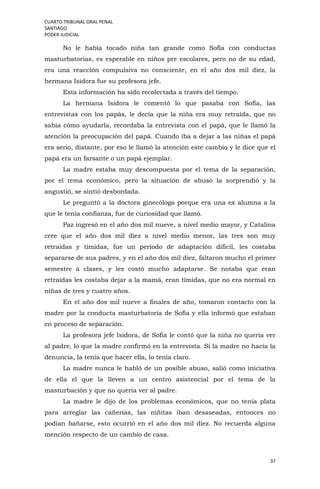 CUARTO TRIBUNAL ORAL PENAL
SANTIAGO
PODER JUDICIAL
37
No le había tocado niña tan grande como Sofía con conductas
masturbatorias, es esperable en niños pre escolares, pero no de su edad,
era una reacción compulsiva no consciente, en el año dos mil diez, la
hermana Isidora fue su profesora jefe.
Esta información ha sido recolectada a través del tiempo.
La hermana Isidora le comentó lo que pasaba con Sofía, las
entrevistas con los papás, le decía que la niña era muy retraída, que no
sabía cómo ayudarla, recordaba la entrevista con el papá, que le llamó la
atención la preocupación del papá. Cuando iba a dejar a las niñas el papá
era serio, distante, por eso le llamó la atención este cambio y le dice que el
papá era un farsante o un papá ejemplar.
La madre estaba muy descompuesta por el tema de la separación,
por el tema económico, pero la situación de abuso la sorprendió y la
angustió, se sintió desbordada.
Le preguntó a la doctora ginecóloga porque era una ex alumna a la
que le tenía confianza, fue de curiosidad que llamó.
Paz ingresó en el año dos mil nueve, a nivel medio mayor, y Catalina
cree que el año dos mil diez a nivel medio menor, las tres son muy
retraídas y tímidas, fue un período de adaptación difícil, les costaba
separarse de sus padres, y en el año dos mil diez, faltaron mucho el primer
semestre a clases, y les costó mucho adaptarse. Se notaba que eran
retraídas les costaba dejar a la mamá, eran tímidas, que no era normal en
niñas de tres y cuatro años.
En el año dos mil nueve a finales de año, tomaron contacto con la
madre por la conducta masturbatoria de Sofía y ella informó que estaban
en proceso de separación.
La profesora jefe Isidora, de Sofía le contó que la niña no quería ver
al padre, lo que la madre confirmó en la entrevista. Si la madre no hacía la
denuncia, la tenía que hacer ella, lo tenía claro.
La madre nunca le habló de un posible abuso, salió como iniciativa
de ella el que la lleven a un centro asistencial por el tema de la
masturbación y que no quería ver al padre.
La madre le dijo de los problemas económicos, que no tenía plata
para arreglar las cañerías, las niñitas iban desaseadas, entonces no
podían bañarse, esto ocurrió en el año dos mil diez. No recuerda alguna
mención respecto de un cambio de casa.
 