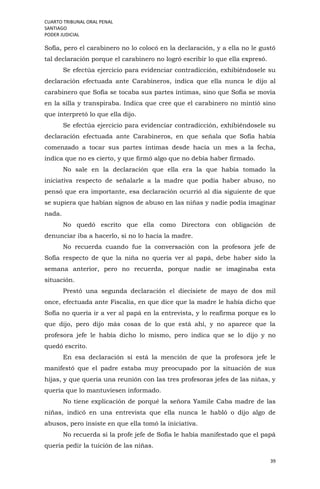 CUARTO TRIBUNAL ORAL PENAL
SANTIAGO
PODER JUDICIAL
39
Sofía, pero el carabinero no lo colocó en la declaración, y a ella no le gustó
tal declaración porque el carabinero no logró escribir lo que ella expresó.
Se efectúa ejercicio para evidenciar contradicción, exhibiéndosele su
declaración efectuada ante Carabineros, indica que ella nunca le dijo al
carabinero que Sofía se tocaba sus partes íntimas, sino que Sofía se movía
en la silla y transpiraba. Indica que cree que el carabinero no mintió sino
que interpretó lo que ella dijo.
Se efectúa ejercicio para evidenciar contradicción, exhibiéndosele su
declaración efectuada ante Carabineros, en que señala que Sofía había
comenzado a tocar sus partes íntimas desde hacía un mes a la fecha,
indica que no es cierto, y que firmó algo que no debía haber firmado.
No sale en la declaración que ella era la que había tomado la
iniciativa respecto de señalarle a la madre que podía haber abuso, no
pensó que era importante, esa declaración ocurrió al día siguiente de que
se supiera que habían signos de abuso en las niñas y nadie podía imaginar
nada.
No quedó escrito que ella como Directora con obligación de
denunciar iba a hacerlo, si no lo hacía la madre.
No recuerda cuando fue la conversación con la profesora jefe de
Sofía respecto de que la niña no quería ver al papá, debe haber sido la
semana anterior, pero no recuerda, porque nadie se imaginaba esta
situación.
Prestó una segunda declaración el diecisiete de mayo de dos mil
once, efectuada ante Fiscalía, en que dice que la madre le había dicho que
Sofía no quería ir a ver al papá en la entrevista, y lo reafirma porque es lo
que dijo, pero dijo más cosas de lo que está ahí, y no aparece que la
profesora jefe le había dicho lo mismo, pero indica que se lo dijo y no
quedó escrito.
En esa declaración sí está la mención de que la profesora jefe le
manifestó que el padre estaba muy preocupado por la situación de sus
hijas, y que quería una reunión con las tres profesoras jefes de las niñas, y
quería que lo mantuviesen informado.
No tiene explicación de porqué la señora Yamile Caba madre de las
niñas, indicó en una entrevista que ella nunca le habló o dijo algo de
abusos, pero insiste en que ella tomó la iniciativa.
No recuerda si la profe jefe de Sofía le había manifestado que el papá
quería pedir la tuición de las niñas.
 
