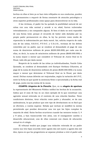 CUARTO TRIBUNAL ORAL PENAL
SANTIAGO
PODER JUDICIAL
4
hechos en ellas si bien ya se han visto reflejados en sus conductas, pueden
ser permanentes o requerir de forma constante de atención psicológica u
otros soportes profesionales como apoyo para desenvolverse en la vida.
A las víctimas, el padre les ha quitado la posibilidad natural de ser
niñas con una vida normal y acorde a su edad, fueron vulneradas
reiteradamente y sin compasión alguna. Si bien el daño no será reparable
de una forma total, porque el recuerdo de haber sido dañadas por su
propio padre permanecerá en ellas, la ley ha previsto como medio de
reparación la indemnización por daño moral. Así, solicita respecto de cada
una de las niñas, S.E.O.C, P.V.O.C. y C.D.J.O., víctimas de los delitos
cometidos por su padre, que se condene al demandado al pago de una
suma de doscientos millones de pesos ($200.000.000) por cada una de
ellas, es decir, la suma de seiscientos millones de pesos ($600.000.000) o
la suma mayor o menor que considere el Tribunal de Juicio Oral en lo
Penal, todo ello por daño moral.
Respecto de la madre de las niñas ya individualizadas, Yamile Caba
Quezada, se condene al demandado civil Enrique Orellana Cifuentes, al
pago de la suma de doscientos millones de pesos ($200.000.000) o la suma
mayor o menor que determine el Tribunal Oral en lo Penal, por daño
moral. Dichas sumas deberán ser reajustadas, según la variación del I.P.C,
entre la fecha en que quede la sentencia firme o ejecutoriada y la fecha real
de pago, junto con las costas de la causa.
CUARTO: Alegatos de la Fiscalía. Que, en su alegato de apertura
la representante del Ministerio Público ratificó los hechos de la acusación.
Indica que el caso de hoy es un claro ejemplo de lo que constituye una
agresión sexual reiterada en el contexto de una relación familiar. Tiene
condiciones distintas, tiene relación como padre y abusador, se da una
ambivalencia, lo que produce que este tipo de develaciones no es fácil que
se efectúen, y cuesta superar. Señala que incluso se modificó la norma
permitiendo que puedan denunciar una vez que los hijos cumplan la
mayoría de edad. Estos hechos ocurrieron cuando las menores tenían 3, 4
y 9 años, y han transcurrido tres años, con el consiguiente cambio o
desarrollo educacional, una de ellas comenzó con clases de educación
sexual en el colegio.
El tribunal tendrá que juzgar una violación reiterada de un padre
contra sus tres hijas ocurrido entre agosto dos mil nueve a agosto dos mil
diez, época en que los progenitores se separan yéndose a vivir el padre solo
 